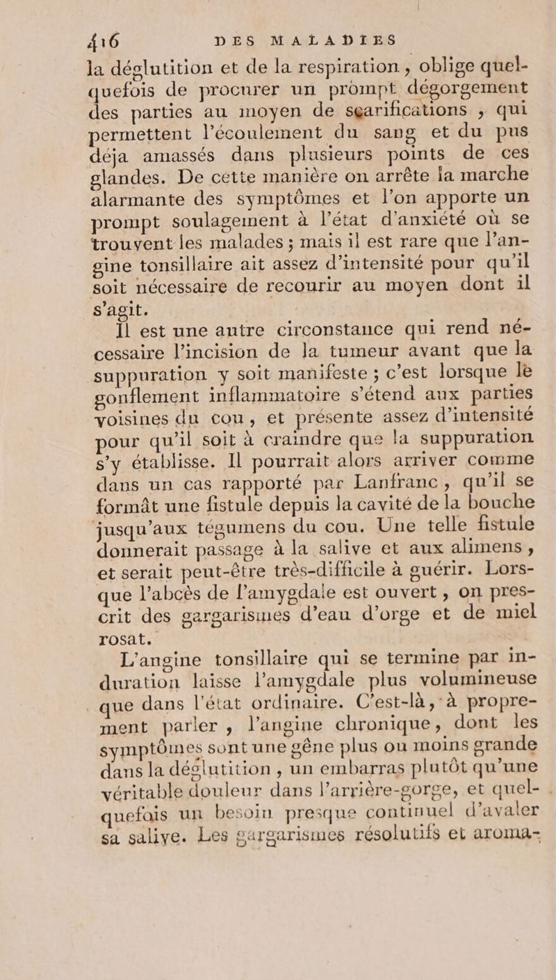 la déglutition et de la respiration , oblige quel- quefois de procurer un prompt dégorgement des parties au moyen de sgarifications ; qui permettent l'écoulement du sang et du pus déja amassés dans plusieurs points de ces glandes. De cette manière on arrête la marche alarmante des symptômes et l’on apporte un prompt soulagement à l’état d'anxiété où se trouvent les malades ; mais il est rare que lan- gine tonsillaire ait assez d'intensité pour qu’il soit nécessaire de recourir au moyen dont il s’agit. Ïl est une autre circonstance qui rend né- cessaire l’incision de la tumeur avant que la suppuration y soit manifeste ; c’est lorsque le gonflement inflammatoire s'étend aux parties voisines du cou, et présente assez d'intensité pour qu'il soit à craindre que la suppuration s’y établisse. Il pourrait alors arriver Comme dans un cas rapporté par Lanfranc, qu'il se formit une fistule depuis la cavité de la bouche jusqu'aux tégumens du cou. Une telle fistule donnerait passage à la salive et aux alimens, et serait peut-être très-diffcile à ouérir. Lors- que l’abcès de l’amygdale est ouvert, on pres- crit des gargarisines d’eau d'orge et de miel rosat. L’angine tonsillaire qui se termine par in- duration laisse l’amygdale plus volumineuse que dans l’état ordinaire. C'est-là,°à propre- ment parler , l’angine chronique, dont les symptômes sont une gêne plus ou moins grande dans la déglutition , un embarras plutôt qu’une véritable douleur dans l’arrière-gorge, et quel- . quefais un besoin presque continuel d’avaler sa salive. Les gargarismes résolutifs et aroma- (#)