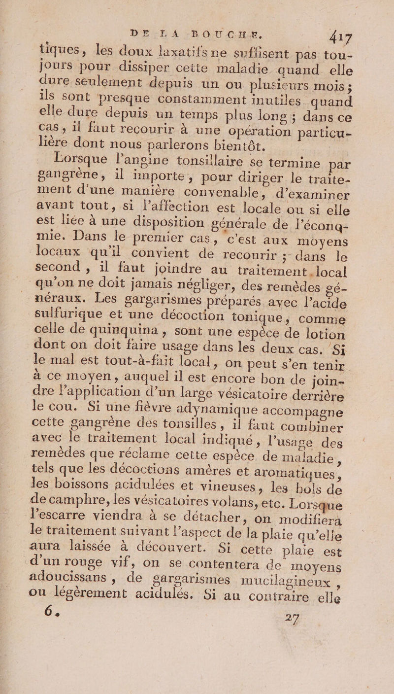 tiques, les doux laxatifs ne sufisent pas tou- jours pour dissiper cette maladie quand elle dure seulement depuis un ou plusieurs mois ; ils sont presque constamment inutiles quand elle dure depuis un temps plus lons ; dans ce Cas , 1l faut recourir à une Opération particu- lière dont nous parlerons bientôt. | Lorsque l'ansine tonsillaire se termine par gangrène, il importe, pour diriger le traite- ment d'une manière convenable, d'examiner avant tout, si l'affection est locale ou si elle est liée à une disposition générale de l’écona- mie. Dans le premier cas, ‘c'est aux moyens locaux qu'il convient de recourir ; dans le second , il faut joindre au traitement . local qu'on ne doit jamais négliser, des remèdes gé- néraux. Les garsarismes préparés avec l’acide sulfurique et une décoction tonique, comme celle de quinquina , sont une espèce de lotion dont on doit faire usage dans les deux cas. Si le mal est tout-à-fait local, on peut s’en tenir. à ce moyen, auquel il est encore bon de join- dre l'application d’un large vésicatoire derrière le cou. Si une fièvre adynamique accompagne cette gangrène des tonsilles, il faut combiner avec le traitement local indiqué , l’usase des remédes que réclame cette espèce de maladie, tels que les décoctions amères et aromatiques, les boissons acidulées et vineuses, les bols de de camphre, les vésicatoires volans, etc. Lorsque l'escarre viendra à se détacher, on modifiéra le traitement suivant l’aspect de la plaie qu’elle aura laissée à découvert. Si cette plaie est d'un rouge vif, on se contentera de moyens adoucissans , de gargarismes mucilagineux , ou légèrement acidulés. Si au contraire elle 6. 2%