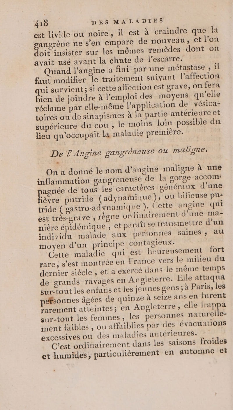 est livide ou noire, il est à craindre que la FT ne s’en empare de nouveau; et l’on oit insister sur les mêmes remèdes dont on avait usé avant la chute de lescarre. Quand l’angine a fini par une métastase , il faut modifier le traitement suivant l'affection qui survient; si cette affection est grave, on fera bien de joindre à l'emploi des moyens qu’elle réclamé par elle- même l'application de vésica- toires ou de sinapisimes à la partie antérieure et supérieure du cou ; le moins loin possible du lieu qu'occupait la maladie première. De l'Angine gangréneuse ou maliones On a donné le nom d’angine maligne à une inflammation gangréneuse de la gorge accom: RER de tous les caractères généraux d’une ièvre putride (adynamique), ou bilieuse pu: tride ( gastro-adynamique ). Cette angine qui est très-srave ; régne ordinairement d’une ma- nière épidémique ; et paraît se transmettre d’un individu malade aux personnes saines ; au moyen d’un principe contagieux. Cette maladie qui est heureusement fort rare, s’est montrée en France vers le milieu du dernier siècle , et a exercé dans le même temps de grands ravages en Angleterre. Elle attaqua sur-tout les enfans et les jeunes gens ; à Paris, les péfsonnes âgées de quinze à seize ans en furent rarement atteintes; en Angleterre ;, elle frappa sur-tout les femmes, les personnes naturelle- ment faibles , ou affaiblies par des évacuations excessives ou des maladies antérieures. C’est ordinairement dans les saisons froides et humides, particulièrement en automne et