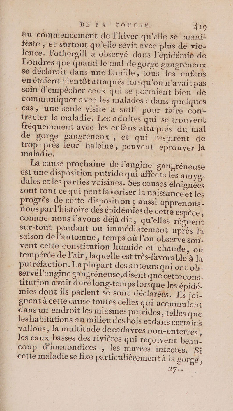 au commencement de l’hiver qu’elle se mani: feste , et surtout qu’elle sévit avec plus de vio: lence, Fothergill a observé dans l’épidémié de Londres que quand le mal de gorge gangréneux se déclarait dans une fanuile, tous les enfans enétaient bientôt attaqués lorsqu'on n'avait pas soin d'empêcher ceux qui se portaient bien de Communiquer avec les malades : dans quelques Cas, une seule visite a suffi pour faire cont tracter la maladie, Les adultes qui se trouvent fréquemment avec les enfans attaqués du mal de gorge gangrénenx , et qui respirent de trop prés leur haleine, peuvent éprouver la maladie, La cause prochaine de l'angine gangréneuse cst une disposition putride qui affecte les amyg- dales et les parties voisines. Ses causes éloignées sont tout ce qui peut favoriser la naïissanceet les progrès de cette disposition ; aussi apprenons - nous par l’histoire des épidémiesde cette espèce , comme nous l’avons déjà dit, qu’elles règnent Sur-tout pendant ou immédiatement après la saison de l’automne, temps où l’on observe sou: vent cette constitution humide et chaude, où tempérée de l'air, laquelle est très-favorable À la putréfaction. La plupart des auteurs qui ont ob- servél’angine sangréneuse,disert que cettecons- titution avait duré long-temps lorsque les épidé- mies dont ils parlent se sont déclaréés. Ils joi- snent à cette cause toutes celles QUI accumulent dans un endroit les miasmes putrides, telles que les habitations au milieu des bois etdans certains vallons, la multitude decadavres non-en terrés , les eaux basses des rivières qui reçoivent beau- coup d’immondices , les marres infectes. Si cette maladie se fixe particulièrement à la gorgcé , 27»