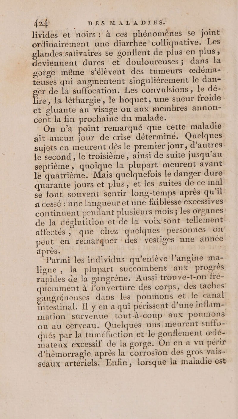 livides et noirs: à ces phénomènes se joint ordinairement une diarrhée colliquative. Les glandes salivaires se gonflent de plus en plus ; deviennent dures et douloureuses ; dans la goige même s’élèvent des tumeurs œdeéma- teuses qui augmentent singulièrement le dan- er de la suffocation. Les convulsions, le dé- ie , la léthargie, le hoquet, une sueur froide et gluante au visage ou aux membres annon- cent la fin prochaine du malade. On n’a point remarqué que cette maladie ait aucun jour de crise déterminé. Quelques sujets en meurent dès le premier jour, d’autres. le second , le troisième, ainsi de suite jusqu'au septième, quoique la dires meurent avant le quatrième. Mais quelquefois le danger dure quarante jours et plus, et les suites de ce mal se font souvent sentir long-temps après qu’il a cessé : une langueur et une faiblesse excessives continuent pendant plusieurs mois ; les organes de la déglutition et de la voix sont tellement affectés , que chez quelques personnes ot peut en remarquer des vestiges une annee après. | | Parmi les individus qu’enlève l’angine ma- ligne , la plupart succombent aux progrès rapides de la gangrène. Aussi trouve-t-on fré- quemment à l'ouverture des corps, des taches sangréneuses dans les poumons et le canal intestinal. Il y en a qui périssent d’une inflam- mation sürvenue tout-à-coup aux potrunons ou au cerveau. Quelques uns meurent suffo- qués par la tuméfaction et le gonflement œdé- mateux excessif de la gorge. On en a vu périr d’hémorragie après la corrosion des gros vais- séaux artériels. Enfin, lorsque la maladie est
