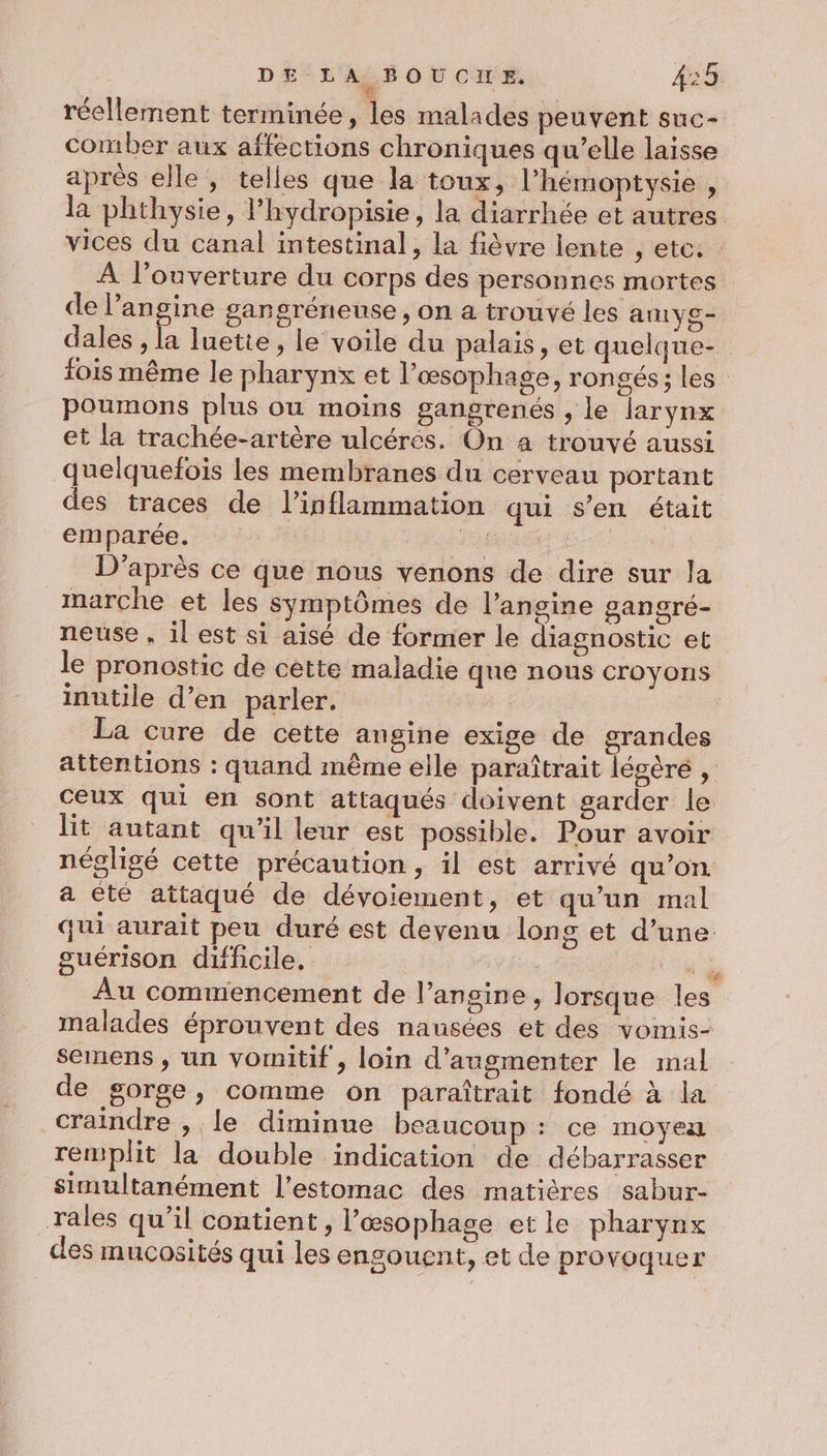 1 réellement terminée, les malades peuvent suc- comber aux affections chroniques qu’elle laisse aprés elle, telles que la toux, l’hémoptysie , la phthysie, l'hydropisie, la diarrhée et autres vices du canal intestinal, la fièvre lente , etc. À l'ouverture du corps des personnes mortes de l’angine garngréneuse, on a trouvé les autvs- dales, è luette, le voile du palais, et quelque- fois même le pharynx et l’æsophage, rongés ; les poumons plus ou moins gangrenés , le larynx et la trachée-artère ulcérés. On a trouvé aussi quelquefois les membranes du cerveau portant des traces de l’inflammation qui s’en était emparée. ET D'après ce que nous venons de dire sur la marche et les symptômes de l’angine gangré- neuse , il est si aisé de former le diagnostic et le pronostic de cètte maladie que nous croyons inutile d’en parler. La cure de cette angine exige de grandes attentions : quand même elle paraîtrait lésèré , ceux qui en sont attaqués doivent garder le lit autant qu'il leur est possible. Pour avoir négligé cette précaution, il est arrivé qu’on a été attaqué de dévoiement, et qu’un mal qui aurait peu duré est deyenu long et d’une suérison difficile. | ‘i Au commencement de l’angine , lorsque les malades éprouvent des nausées et des vomis- semens , un vomitif , loin d'augmenter le mal de gorge, comme on paraîtrait fondé à la craindre , le diminue beaucoup : ce moyen remplit la double indication de débarrasser simultanément l'estomac des matières sabur- rales qu’il contient, l’œsophage et le pharynx des mucosités qui les engouent, et de pro voquer