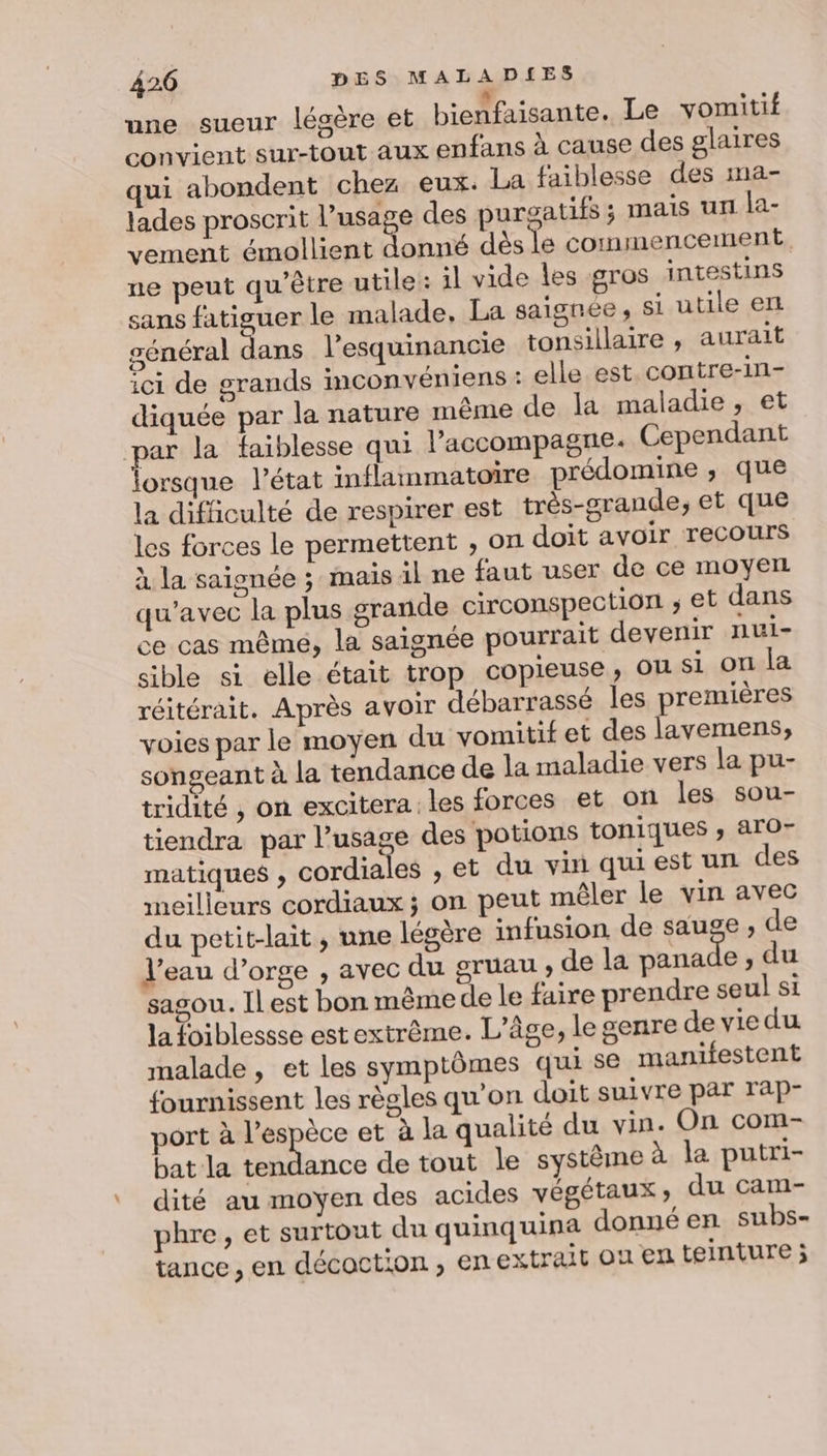 une sueur légère et bienfaisante. Le vomitif convient sur-tout aux enfans à cause des glaires qui abondent chez eux. La faiblesse des ma- lades proscrit l’usage des purgatifs ; mais un la- vement émollient donné dès le commencement, ne peut qu'être utile: il vide les gros intestins sans fatiguer le malade, La saignée , si utile et général dans l’esquinancie tonsillaire , aurait ici de grands inconvéniens : elle est. contre-in- diquée par la nature même de la maladie, et par la faiblesse qui laccompagne. Cependant lorsque l’état inflammatoire prédomine ; que la difficulté de respirer est très-grande; et que les forces le permettent ;, on doit avoir recours à la saignée ; mais il ne faut user de ce moyen qu'avec la plus grande circonspection ; et dans ce cas mêmé, la saignée pourrait devenir nui- sible si elle était trop copieuse, ou si on la réitérait. Après avoir débarrassé les premières voies par le moyen du vomitif et des lavemens, songeant à la tendance de la maladie vers la pu- tridité , on excitera les forces et on les sou- tiendra par l’usage des potions toniques , aro- matiques ; cordiales ,et du vin quiest un des meilleurs cordiaux ; on peut mêler le vin avec du petit-lait , une légère infusion de sauge , de l’eau d’orge , avec du gruau , de la panade , du sasou. Il est bon même de le faire prendre seul si la foiblessse est extrême. L'âge, le genre de vie du malade , et les symptômes qui se manifestent fournissent les règles qu'on doit suivre par rap- port à l’espèce et à la qualité du vin. On com- bat la acc de tout le systême à la putri- dité au moyen des acides végétaux ; du cam- phre, et surtout du quinquina donné en subs- tance , en décoction, en extrait ou en teinture ;