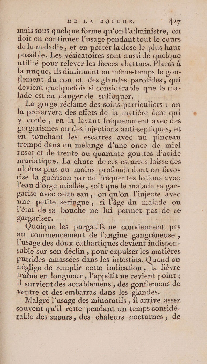 DE) En: BOU CIRE. Aer mais sous quelque forme qu’on l’administre, on doit en continuer l’usage pendant tout le cours de la maladie, et en porter la dose le plus haut possible. Les vésicatoires sont aussi de quelque utilité pour relever les forces abattues. Placés à la nuque, ils diminuent en même-temps le son- flement du coù et des glandes. parotides, qui devient quelquefois si considérable que le ma- lade esten danger de suffoquer. | La gorge réclame des soins. particuliers : on la préservera des effets de la matière âcre qui y coule, en la lavant fréquemment avec des gargarismes ou des injections anti-septiques, et en touchant les escarres avec un pinceau trempé dans un mélange d’une once de muel rosat et de trente ou quarante gouttes d’acide muriatique. La chute de ces escarres laisse des ulcères plus ou moins profonds dont on favo- rise la guérison par de fréquentes lotions avec l'eau d’orge miellée , soit que le malade se gar- garise avec cette eau, ou qu'on l’injecte avec une petite seringue, si l’âge du malade ou l'état de sa bouche ne lui permet pas de se gargariser, | Quoique les purgatifs ne conviennent pas au commencement de l’angine gangréneuse , l'usage des doux cathartiques devient indispen- sable sur son déclin , pour expulser les matières Pütrides amassées dans les intestins. Quand on néplige de remplir cette indication, la fièvre traîne en longueur , l'appétit ne revient point ; il survient des accablemens , des gonflemens de ventre et des embarras dans les glandes, Malgré l’usage des minoratifs , il arrive assez souvent qu'il reste ‘pendant un temps considé- rable des sueurs, des chaleurs nocturnes, de