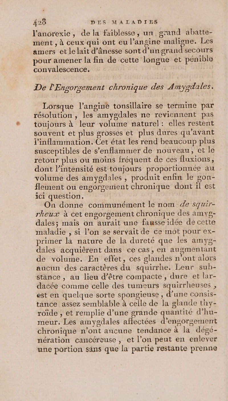 l'anorexie, de la faiblesse, un grand abatte- ment , à ceux qui ont eu l’ansine maligne. Les amers et le lait d’ânesse sont d’ungrand secours pour amener la fin de cette longue et pénible convalescence. | De l'Engorrement chronique des Amygdales. Lorsque l’angine tonsillaire se termine par résolution , les amygdales ne reviennent pas toujours à leur volume naturel: elles restent souvent et plus grosses et plus dures qu'avant l'inflammation. Cet état les rend beaucoup plus susceptibles de s’enflammer de nouveau, et le retour plus ou moins fréquent de ces fluxions, dont l’intensité est toujours proportionnée au volume des amygdales hote enfin le gon- flement ou engorgemient chronique dont il est ici question. On donne communément le nom 4e squir- rheux à cet engorgement chronique des amyg- dales; mais on aurait une fausse idée de cette maladie , si l’on se servait de ce mot pour ex- primer la nature de la dureté que les amyg- dales acquièrent dans ce cas, en augmentant de volume. En effet, ces glandes n’ont alors aucun des caractères du squirrhe. Leur sub- stance , au lieu d’être compacte, dure et lar- dacée comme celle des tumeurs squirrheuses , est en quelque sorte spongieuse , d’une consis- tance assez semblable à celle de la glande thy- roïde , et remplie d’une grande quantité d’hu- meur. Les amygdales affectées d’engorgement chronique n’ont ancune tendance à la dégé- nération cancéreuse , et l’on peut en enlever une portion sans que la partie restante prenne