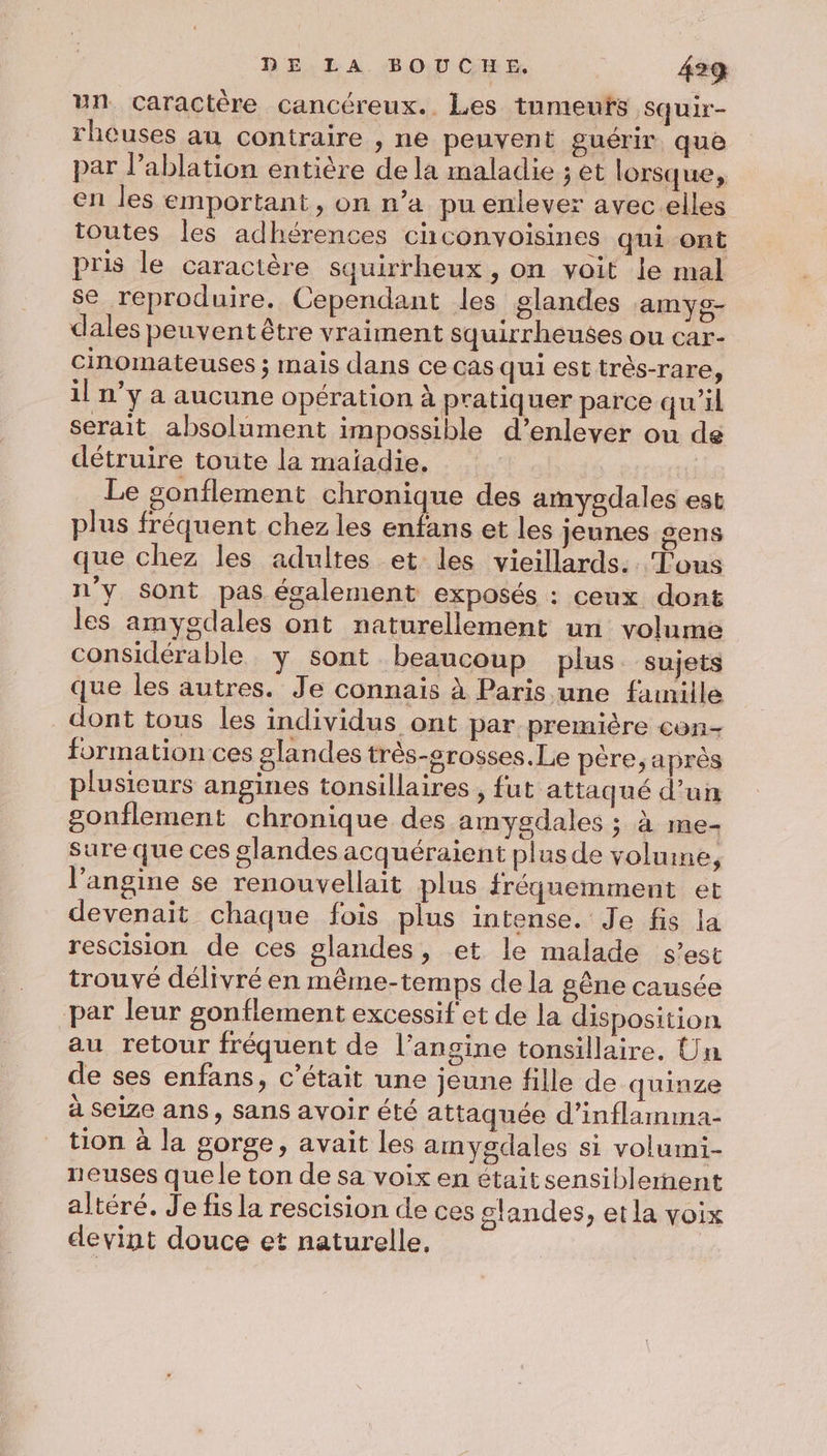 un caractère cancéreux.. Les tumeuts squir- rheuses au contraire , ne peuvent guérir que par l’ablation entière de la maladie ; et lorsque, en les emportant, on n’a pu enlever avec.elles toutes les adhérences ciconvoisines qui ont pris le caractère squirrheux , on voit le mal se reproduire. Cependant les glandes amyg- dales peuvent être vraiment squirrheuses ou car- cinomateuses ; mais dans ce cas qui est très-rare, il n’y a aucune opération à pratiquer parce qu'il serait absolument impossible d’enlever ou de détruire toute la maïadie, Le sonflement chronique des amygdales est plus fréquent chez les enfans et les jeunes sens que chez les adultes et les vieillards. Tous n’y sont pas également exposés : ceux dont les amygdales ont naturellement un volume considérable y sont beaucoup plus sujets que les autres. Je connais à Paris une fanille dont tous les individus ont par première con- formation ces glandes très-grosses. Le père, après plusieurs angines tonsillaires , fut attaqué d’un gonflement chronique des amygdales ; à me- sure que ces glandes acquéraient plus de volume, l’angine se renouvellait plus fréquemment et devenait chaque fois plus intense. Je fis la rescision de ces glandes, et le malade s’est trouvé délivré en même-temps de la gêne causée par leur gonflement excessif'et de la disposition au retour fréquent de l’angine tonsillaire. Un de ses enfans, c'était une jeune fille de quinze à seize ans, sans avoir été attaquée d’inflamma- tion à la gorge, avait les amygdales si volumi- neuses que le ton de sa voix en était sensiblernent altéré. J'e fis la rescision de ces glandes, et la voix devint douce et naturelle,