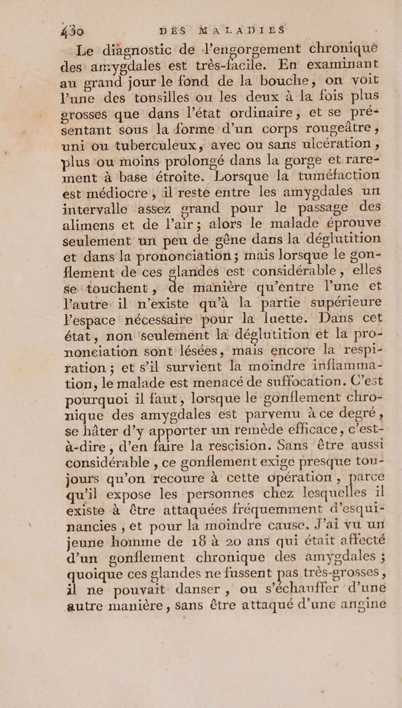 Le diagnostic de l’engorgement chroniqué des amygdales ést très-facile. En examinant au grand jour le fond de la bouche, on voit l’une des tonsilles ou les deux à la fois plus grosses que dans l’état ordinaire, et se pré- sentant sous la forme d’un corps rougeûtre ; uni ou tuberculeux, avec ou sans ulcération , plus ou moins prolongé dans la gorge et rare- ment à base étroite. Lorsque la tuméfaction est médiocre , il reste entre les amygdales un intervalle assez grand pour le passage des alimens et de l’air; alors le malade éprouve seulement un peu de gène dans la déglutition et dans la prononciation ; mais lorsque le gon- flement de ces glandes est considérable, elles se touchent , de manière qu'entre l’une et l'autre: il n'existe qu’à la partie supérieure l’espace nécessaire pour la luette. Dans cet état, non 'seulemént la déglutition et la pro- nonciation sont lésées, mais encore la respi- ration ; et s’il survient la moindre inflamma- tion, le malade est menacé de suffocation. C'est pourquoi il faut, lorsque le gonflement chro- nique des amygdales est parvenu à ce degré, se hâter d’y apporter un remède efficace, c’est- à-dire , d’en faire la rescision. Sans être aussi considérable , ce gonflement exige presque tou- jours qu’on recoure à cette opération, parce qu'il expose les personnes chez tea ele il existe à être attaquées fréquemment d’esqui- nancies , ét pour la moindre cause. J'ai vu un jeune homme de 18 à 20 ans qui était affecté d’un gonflement chronique des amygdales ; HE LS ces glandes ne fussent pas très-grosses , il ne pouvait danser , ou s’échauffer d’une autre manière , sans être attaqué d’une angine