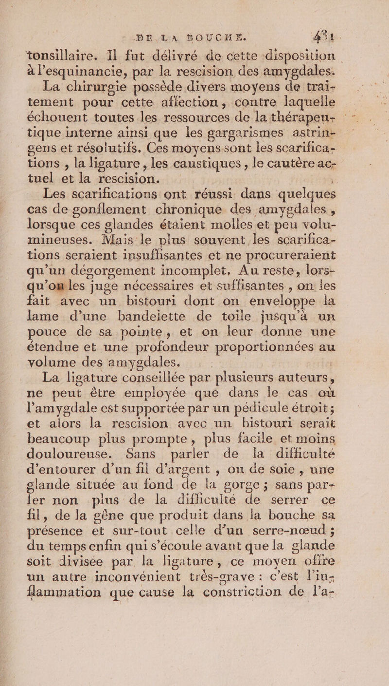 tonsillaire. 11 fut délivré de cette ‘disposition à l’esquinancie, par la rescision des amygdales. La chirurgie possède divers moyens de traiï- tement pour cette aflection, contre laquelle échouent toutes les ressources de la thérapeu-+ tique interne ainsi que les gargarismes astrin- gens et résolutifs. Ces moyens sont les scarifica- tions , la ligature , les caustiques , le cautère ac- tuel et la rescision. ° Les scarifications ont réussi dans quelques cas de gonflement chronique des amygdales , lorsque ces glandes étaient molles et peu volu- mineuses. Mais le plus souvent les scarifica- tions seraient insufhsantes et ne procureraient qu’un dégorgement incomplet, Au reste, lors- qu'omles juge nécessaires et suffisantes , on les fait avec un bistouri dont on enveloppe la lame d’une bandeiette de toile jusqu’à un pouce de sa pointe, et on leur donne une étendue et une profondeur proportionnées au volume des amygdales. | stêet La ligature conseillée par plusieurs auteurs, ne peut être employée que dans Île cas où l’amygdale cest supportée par un pédicule étroit; et alors la rescision avec un bistouri serait beaucoup plus prompte, plus facile et moins douloureuse. Sans parler de la difficulté d’entourer d’un fil d'argent , ou de saïe , une glande située au fond de la gorge ; sans par- ler non plus de la difficulté de serrer ce fil, de la gêne que produit dans la bouche sa présence et sur-tout celle d’un serre-nœud ; du temps enfin qui s'écoule avant que la glande soit divisée par la ligature, ce moyen offre un autre inconvénient très-srave : c’est l'in flammation que cause la constriction de l’a-