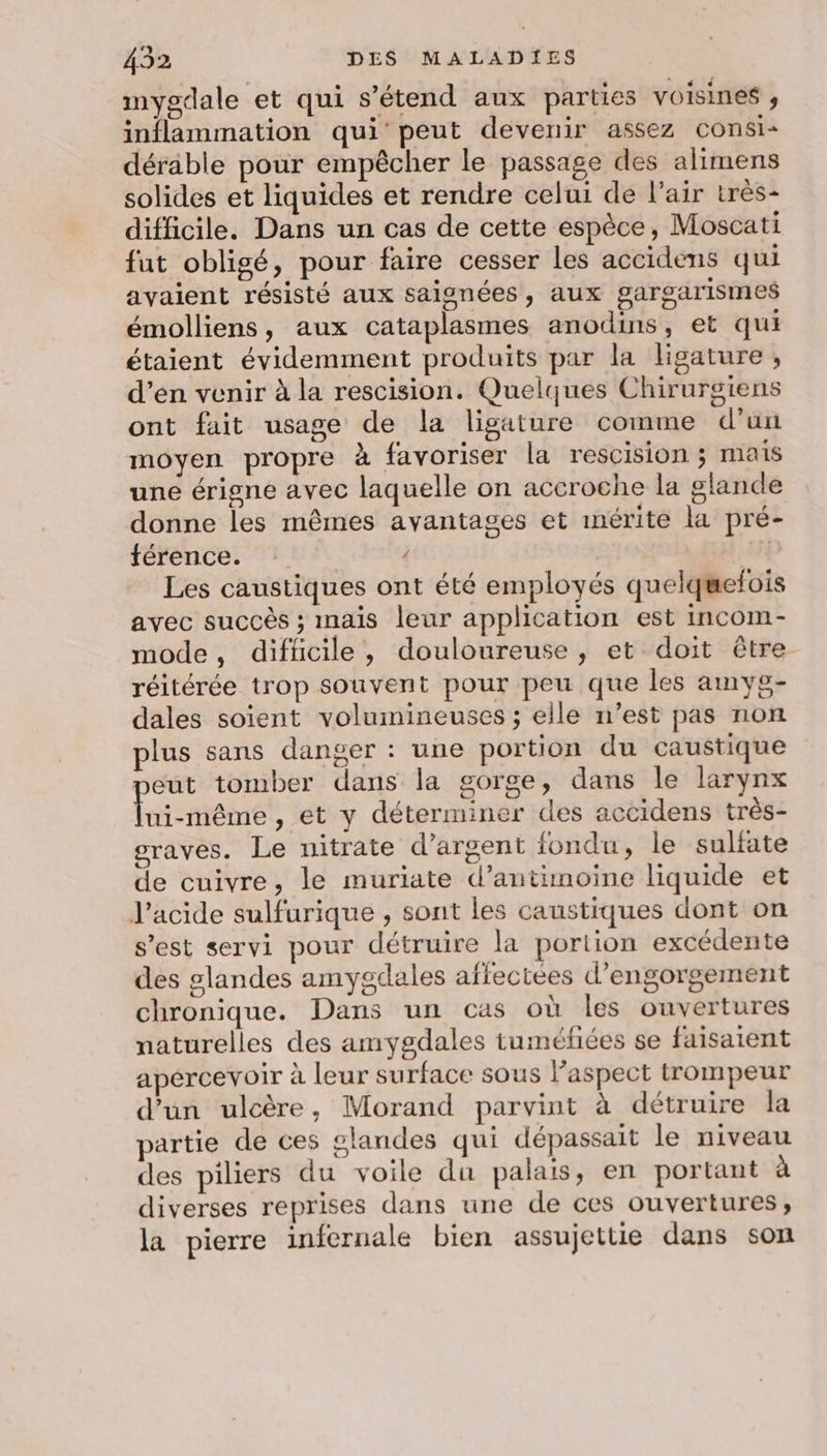 mygdale et qui s'étend aux parties voisines , inflammation qui’ peut devenir assez consi- déräble pour empêcher le passage des alimens solides et liquides et rendre celui de l’air très- difficile. Dans un cas de cette espèce, Moscati fut obligé, pour faire cesser les accidens qui avaient résisté aux saignées, aux gargarismes émolliens, aux cataplasmes anodins, et qui étaient évidemment produits par la ligature , d’en venir à la rescision. Quelques Chirurgiens ont fuit usage de la ligature comme d'un moyen propre à favoriser la rescision ; mais une érigne avec laquelle on accroche la glande donne les mêmes avantages et mérite la pré- férence. / | Les caustiques ont été employés quelquefois avec succès ; mais leur application est incom- mode, difficile, douloureuse, et doit être réitérée trop souvent pour peu que les amyg- dales soient volumineuses ; elle n’est pas non plus sans danger : une portion du caustique peut tomber dans la gorge, dans le larynx lui-même, et y déterminer des accidens très- graves. Le nitrate d'argent fondu, le sulfate de cuivre, le muriate d’antimoine liquide et l'acide sulfurique , sont les caustiques dont on s’est servi pour détruire la portion excédente des glandes amygdales affectées d’engorgement chronique. Dans un cas où les ouvertures naturelles des amygdales tuméfiées se faisaient apercevoir à leur surface sous laspect trompeur d’un ulcère, Morand parvint à détruire la partie de ces glandes qui dépassait le niveau des piliers du voile du palais, en portant à diverses reprises dans une de ces ouvertures, la pierre infernale bien assujettie dans son