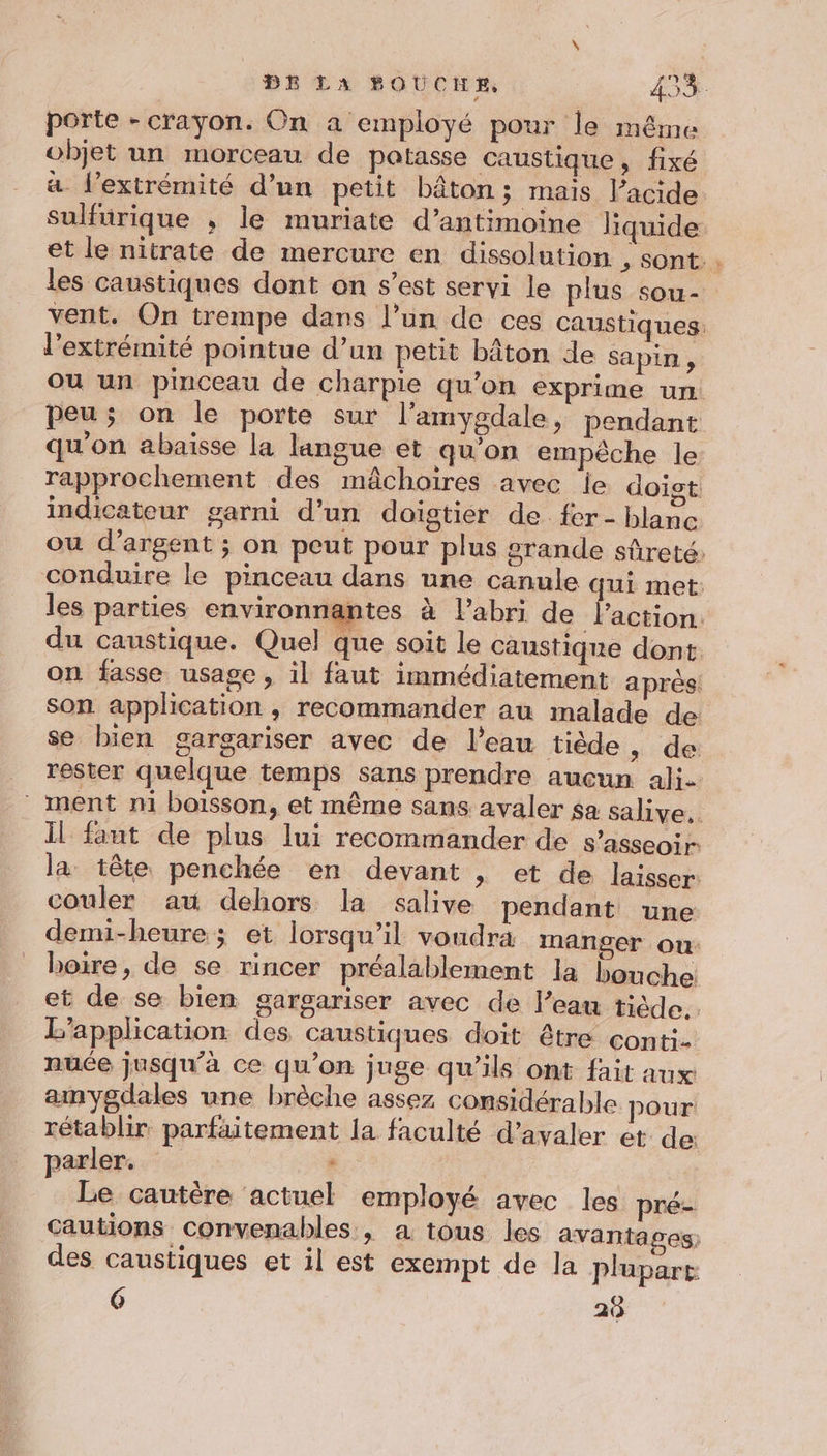 porte - crayon. On a employé pour le même objet un morceau de potasse caustique, fixé a l'extrémité d’un petit bâton; mais l’acide sulfurique , le muriate d’antimoine liquide et le nitrate de mercure en dissolution , sont. les caustiques dont on s’est servi le plus sou- vent. On trempe dans l’un de ces caustiques: l'extrémité pointue d’un petit bâton de sapin , ou un pinceau de charpie qu’on exprime un peu; on le porte sur l’amygdale, pendant qu'on abaisse la langue et qu'on empêche le rapprochement des mâchoires avec le doigt indicateur garni d’un doigtier de fer- blanc ou d'argent ; on peut pour plus grande sûreté: conduire le pinceau dans une canule qui met: les parties environnantes à l’abri de l’action. du caustique. Quel que soit le caustique dont. on fasse usage, il faut immédiatement après: son application , recommander au malade de se bien gargariser avec de l’eau tiède, de rester quelque temps sans prendre aucun ali- ment ni boisson, et même sans avaler sa salive. Il fant de plus lui recommander de s'asseoir la tête penchée en devant + et de laisser: couler au dehors la salive pendant une demi-heure; et lorsqu'il voudra manger ou: boire, de se rincer préalablement la bouche et de se bien gargariser avec de l’eau tiède. L'application des caustiques doit être conti- nuée jusqu’à ce qu’on juge qu'ils ont fait aux amygdales une brèche assez considérable pour. rétablir parfaitement 1a faculté d’avaler et de: parler. , Le cautère actuel employé avec les pré- Cautions convenables , a tous les avantages des caustiques et il est exempt de la plupart 6 26