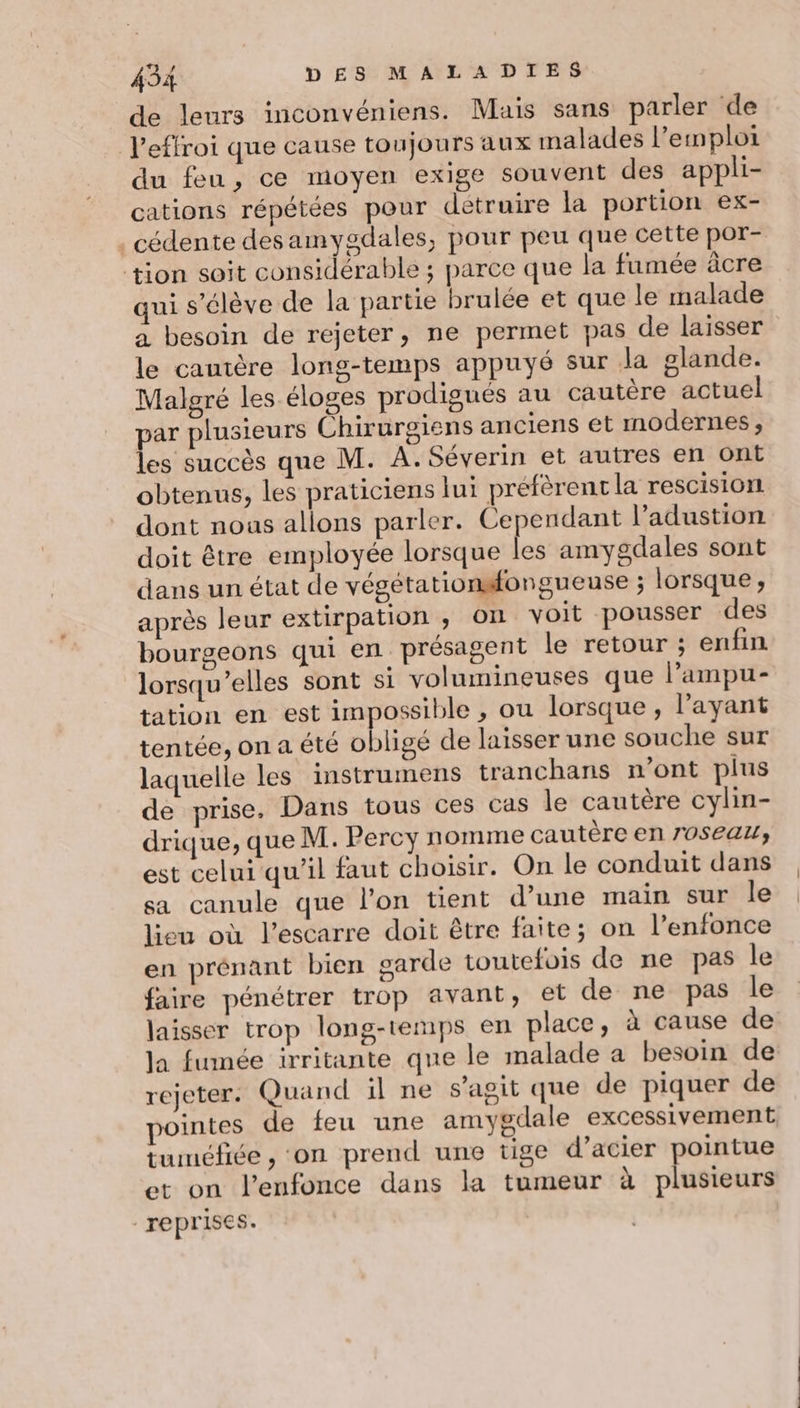 de leurs inconvéniens. Mais sans parler de l’effroi que cause toujours aux malades l'emploi du feu, ce moyen exige souvent des appli- cations répétées pour detruire la portion ex- . cédente des amygdales, pour peu que cette por- tion soit considérable ; parce que la fumée âcre qui s'élève de la partie brulée et que le malade a besoin de rejeter, ne permet pas de laisser le cantère long-temps appuyé sur Ja glande. Malgré les éloges prodigués au cautère actuel par plusieurs Chirurgiens anciens et modernes, les succès que M. A. Séverin et autres en ont obtenus, les praticiens lui préfèrent la rescisiOnl dont nous allons parler. Cependant l’adustion doit être employée lorsque les amygdales sont dans un état de végétationsfongueuse ; lorsque, après leur extirpation ,; On voit pousser des bourgeons qui en présagent le retour ; enfin lorsqu'elles sont si volumineuses que l’ampu- tation en est impossible , ou lorsque, l'ayant tentée, on a été obligé de laisser une souche sur laquelle les instrumens tranchans n’ont plus de prise, Dans tous ces cas le cautère cylin- drique, que M. Percy nomme cautère en 70Seau, est celui qu’il faut choisir. On le conduit dans sa canule que l’on tient d’une main sur le lieu où l’escarre doit être faite; on l’enfonce en prénant bien sarde toutefois de ne pas le faire pénétrer trop avant, et de ne pas le laisser trop long-temps en place, à cause de Ja fumée irritante que le malade a besoin de rejeter. Quand il ne s’agit que de piquer de pointes de feu une amygdale excessivement tuméfiée , on prend une tige d’acier pointue et on l’enfonce dans la tumeur à plusieurs reprises.