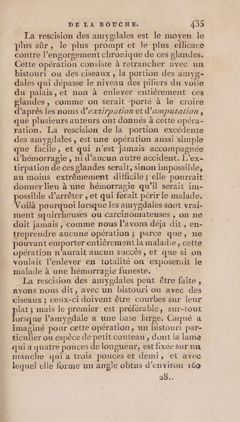 La rescision des amygdales est le moyen le plus sûr, le plus prompt et le plus efficace contre l’engorgement chronique de ces glandes. Cette opération consiste à retrancher avec un bistouri ou des ciseaux , la portion des amyg- dales qui dépasse le niveau Lu piliers du voile du palais, et non à enlever entièrement ces slandes, comme on serait -porté à le croire d’après les noms d’extirpation et d'amnputation , que plusieurs auteurs ont donnés à cette opéra- ration. La rescision de la portion excédente des amygdales , est une opération aussi'simple que facile, et qui n'est jamais accompagnée d’hémorragie , ni d’aucun autre accident. L’ex- tirpation de ces glandes serait, sinon unpossible, au moins extrêmement diffhicile ; elle pourrait donner lien à une hémorragie qu'il serait im- possible d’arrêter , et qui ferait périr le malade. Voilà pourquoi lorsque Îles amygdales sont vrai- ment squirrheuses ou carcinomateuses , on né doit jamais, comme nous l'avons déja dit , en- itreprendre aucune opération ; parce que, ne pouvant emporter entièrement la maladie, cette opération n'aurait aucun succés , et que si on voulait l'enlever en totalité on exposerait le malade à une hémorragie funeste. | La rescision des amyedales peut être faite, avons nous dit, avec un bistouri ou avec des ciseaux ; ceux-ci doivent être courbes sur leur plat ; mais le premier est préférable, sur-tout Fdie l’amygdale a une base large. Caqué a imaoiné pour cette opération, un bistouri par- ticulier on espèce de petit couteau, dont la lime qui a quatre pouces de longueur, est fixée sur un manche qui a trois pouces et demi, et avec lequel elle forme un ang'e obtus d'environ 169 20..
