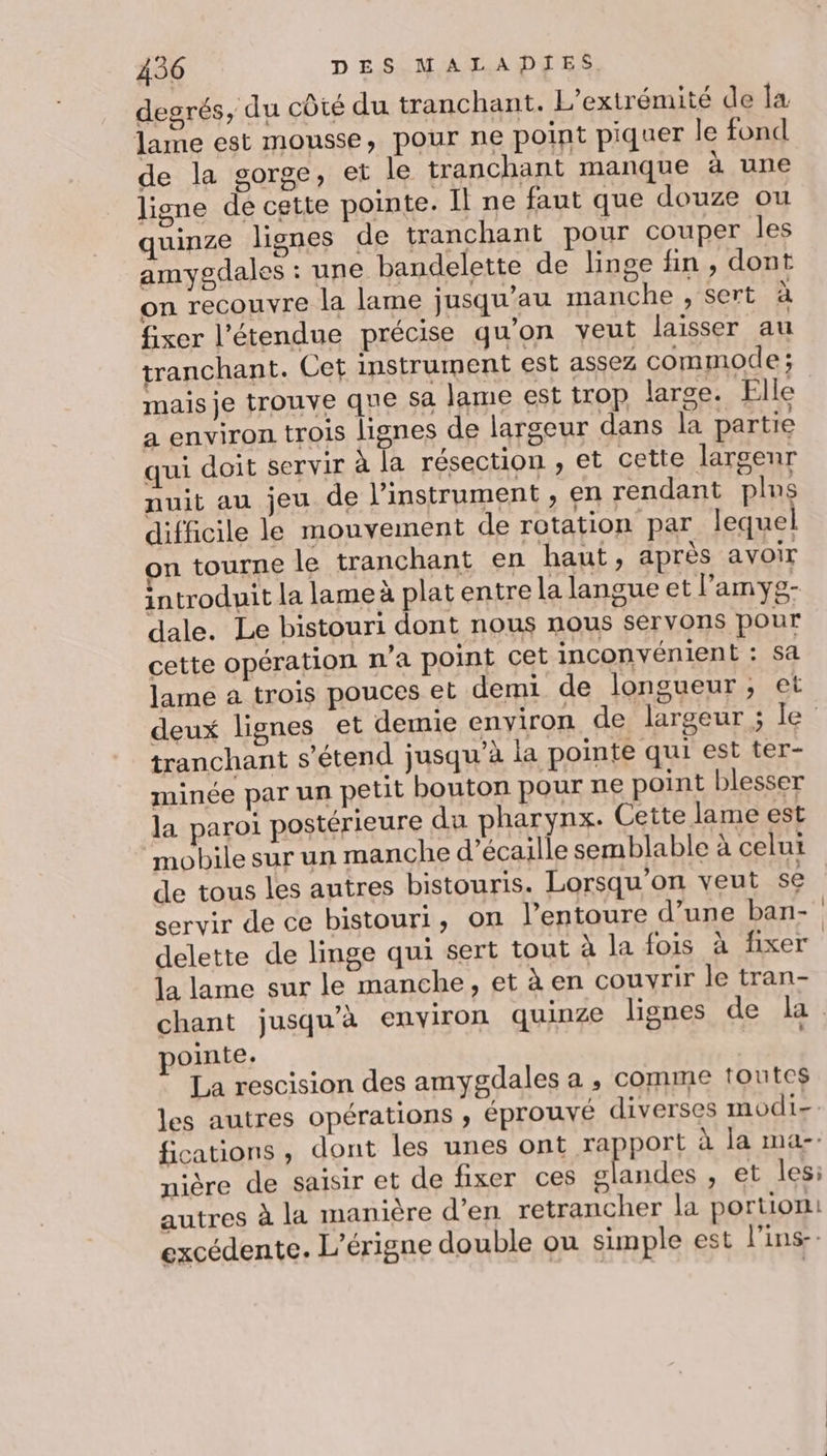 degrés, du côté du tranchant. L’extrémité de Îa lame est mousse, pour ne point piquer le fond de la gorge, et le tranchant manque à une ligne de cette pointe. Il ne faut que douze ou quinze lignes de tranchant pour couper les amygdales : une bandelette de linge fin, dont on recouvre la lame jusqu’au manche , sert à fixer l'étendue précise qu'on veut laisser au tranchant. Cet instrument est assez commode ; mais je trouve que sa lame est trop large. Elle a environ trois lignes de largeur dans la partie qui doit servir à la résection , et cette largenr nuit au jeu de l'instrument, en rendant plus difficile le mouvement de rotation par lequel on tourne le tranchant en haut, après aVOIT introduit la lame à plat entre la langue et l’amyg- dale. Le bistouri dont nous nous servons pour cette opération n’a point cet inconvénient : sa lame a trois pouces et demi de longueur; et tranchant s'étend jusqu’à la pointe qui est ter- minée par un petit bouton pour ne point blesser la paroi postérieure du pharynx. Cette lame est mobile sur un manche d’écaille semblable à celui de tous les autres bistouris. Lorsqu on veut se servir de ce bistouri, on l’entoure d’une ban- delette de linge qui sert tout à la fois à fixer la lame sur le manche, età en couvrir le tran- pointe. La rescision des amygdales a , comme toutes les autres opérations ; éprouvé diverses modi- fications , dont les unes ont rapport à la ma-. nière de saisir et de fixer ces Lettre , et les: autres à la manière d'en retrancher la portion: excédente. L’érigne double ou simple est l'ins-: