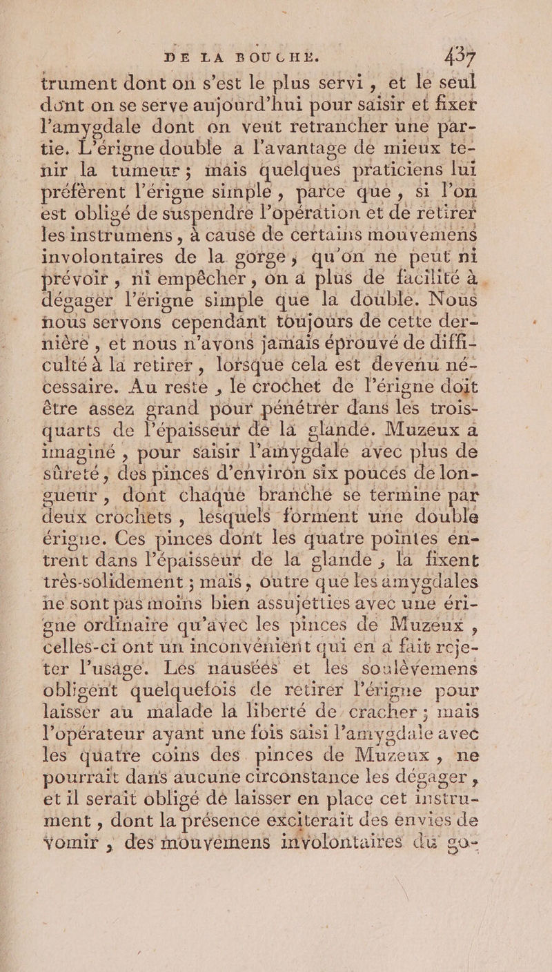 trument dont on s’est le plus servi, et le seul dont on se serve aujourd’hui pour saisir et fixer l’amygdale dont on veut retrancher une par- tie. L’érigne double a l'avantage de mieux te- nir la tumeur; mais quelques praticiens lui préfèrent l’érigne simple, parce que, si l’on est obligé de suspendre l’opération et de retirer les instrumens , à causé de certains mouvemens involontaires de la gorge; qu'on ne peut ni prévoir, ni empêcher, on à plus de facilité à. dégager l’érigne simple que la double. Nous nous servons cependant toujours de cette der- nière , et nous n'avons jamais éprouvé de diffi- culté à la retirer, lorsque cela est devenu né- cessaire. Au reste , le crochet de l’érigne doit être assez grand pour pénétrer dans les trois- quarts de l'épaisseur de là glandé. Muzeux a imaginé , pour saisir l’'amygdalé avec plus de sûreté, des pinces d'environ six poucés de lon- sueur , dont chaque branche se termine par deux crochets , lesquels forment une double érigue. Ces pinces dont les quatre pointes en- trent dans l'épaisseur de la glande ; la fixent très-solidement ; mais, outre que les äamygdales ne sont pas moins bien assujetties avec une éri- gne ordinaire qu'avec les pinces de Muzeux, cellès-ci ont un inconvéniént qui en a fait reje- ter l'usage. Lés nausées et les soulèÿemens oblisent quelquefois de retirer l’érigne pour laisser au malade la liberté de’ cracher ; mais l'opérateur avant une fois saisi l’amygdale avec les quatre coins des pinces de Muzeux, ne pourrait dans aucune circonstance les dégager, et il serait obligé de laisser en place cet instru- ment , dont la présence exciterait des envies de Yomir , des mouvemens involontaires du go-