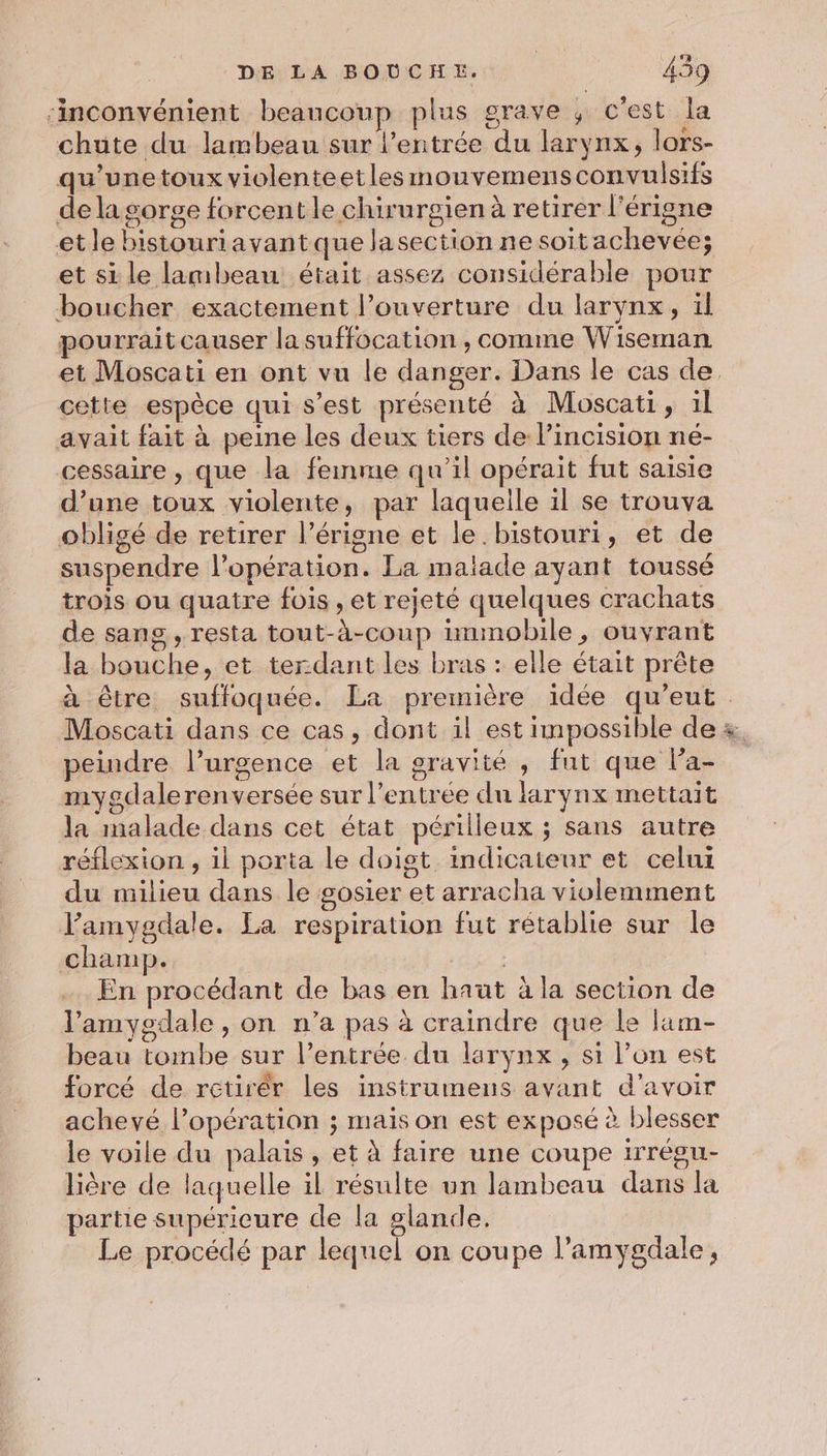 ‘inconvénient beaucoup plus grave ; c'est la chute du lambeau sur l'entrée du larynx, lors- qu’unetoux violenteetlesmouvemensconvulsifs de la sorge forcent le chirurgien à retirer l'érigne etle bistouriavantque lasection ne soitachevée; et si le lambeau était assez considérable pour boucher exactement l'ouverture du larynx, il pourrait causer la suffocation , comme Wiseman cette espèce qui s’est présenté à Moscati, il avait fait à peine les deux tiers de l’incision né- cessaire , que la femme qu'il opérait fut saisie d’une toux violente, par laquelle il se trouva obligé de retirer l’érigne et le. bistouri, et de suspendre l’opération. La malade ayant toussé trois ou quatre fois , et rejeté quelques crachats de sang , resta tout-à-coup immobile, ouvrant la bouche, et terdant les bras : elle était prête Moscati dans ce cas, dont il est impossible de peindre l’urgence et la gravité , fut que la- mygdalerenversée sur l'entrée du larynx mettait la malade dans cet état périlleux ; sans autre réflexion , il porta le doigt indicateur et celui du milieu dans le posier et arracha violemment l’amygdale. La respiration fut rétablie sur le champ. En procédant de bas en haüt à la section de l'amygdale , on n’a pas à craindre que le ltm- beau tombe sur l’entrée du larynx , si l’on est forcé de rctirér les instrumens avant d'avoir achevé l’opération ; mais on est exposé à blesser le voile du palais, et à faire une coupe irrégu- liêre de laquelle il résulte un lambeau dans la partie supérieure de la glande. Le procédé par lequel on coupe l’amygdale,