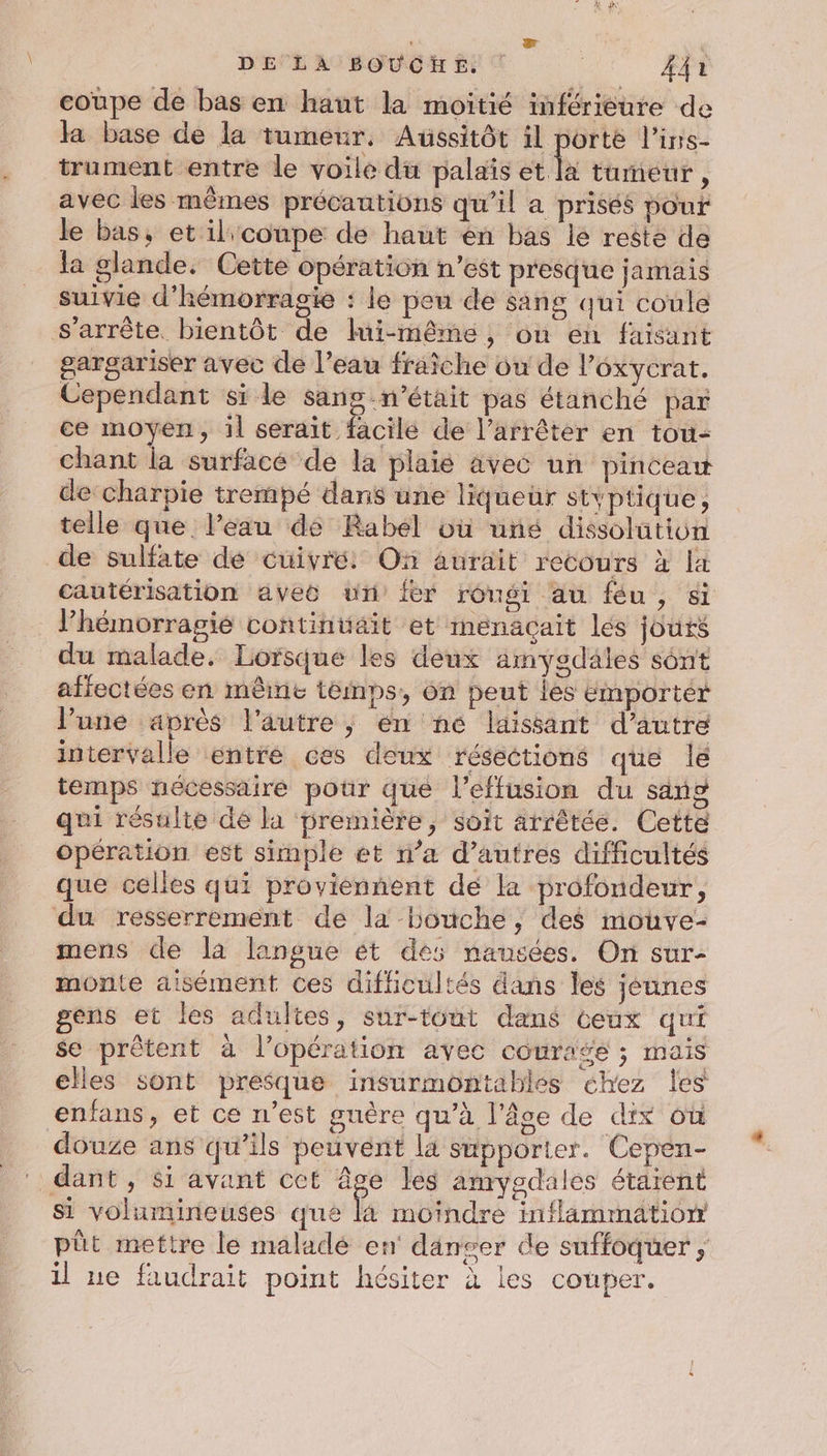 ' wr DE LA BOUCHE. | A4 coupe de bas en haut la moitié inférieure de la base de la tumeur. Aussitôt il porte l’ins- trument entre le voile du palaïs et la tumeur, avec les mêmes précautions qu’il a prisés pour le bas, et il coupe de haut en bas le reste de la glande. Cette opération n’est presque jamais suivie d’'hémorrasie : le peu de sang qui coule s'arrête. bientôt de lui-même, ou en faisant gargariser avec de l’eau fraîche ou de l’oxycrat. Cependant si le sans n’était pas étanché par ce moyen, il serait facile de l’arrêter en tou- Chant la surface de la plaié avec un pinceaw de charpie trempé dans une liqueur styptique, telle que. l’eau de Rabel où une dissolution de sulfate de cuivre: On aurait recours à la cautérisation avec un fer rongi au féu, si l’hémorragié contintait et menaçait lés jours du malade. Lorsque les deux amygdales sont affectées en même temps, on peut Îles ëmportér l’une après l'autre ; en né laissant d’autre intervalle entré ces deux résections que lé temps nécessaire pour que l’effusion du sang qui résulte dé la première, soit arrêtée. Cette opération est simple et n’a d’autres difficultés que celles qui proviennent dé la profondeur, du resserrement de la bouche, des mouve- mens de la langue ét des nausées. On sur- monte aisément ces difficultés dans les jéunes gens et les adultes, sur-tout dans ceux qui se prêtent à l’opération avec courage ; mais elles sont presque insurmontables chez les enfans, et ce n’est guère qu’à l'âge de dix où douze ans qu’ils peuvent la supporter. Cepen- ‘ dant, si avant cet âge les amygdales étarent Si volumineuses qué là moindre inflammation pût mettre le maladé en danser de suffoquer il ue faudrait point hésiter à les couper.