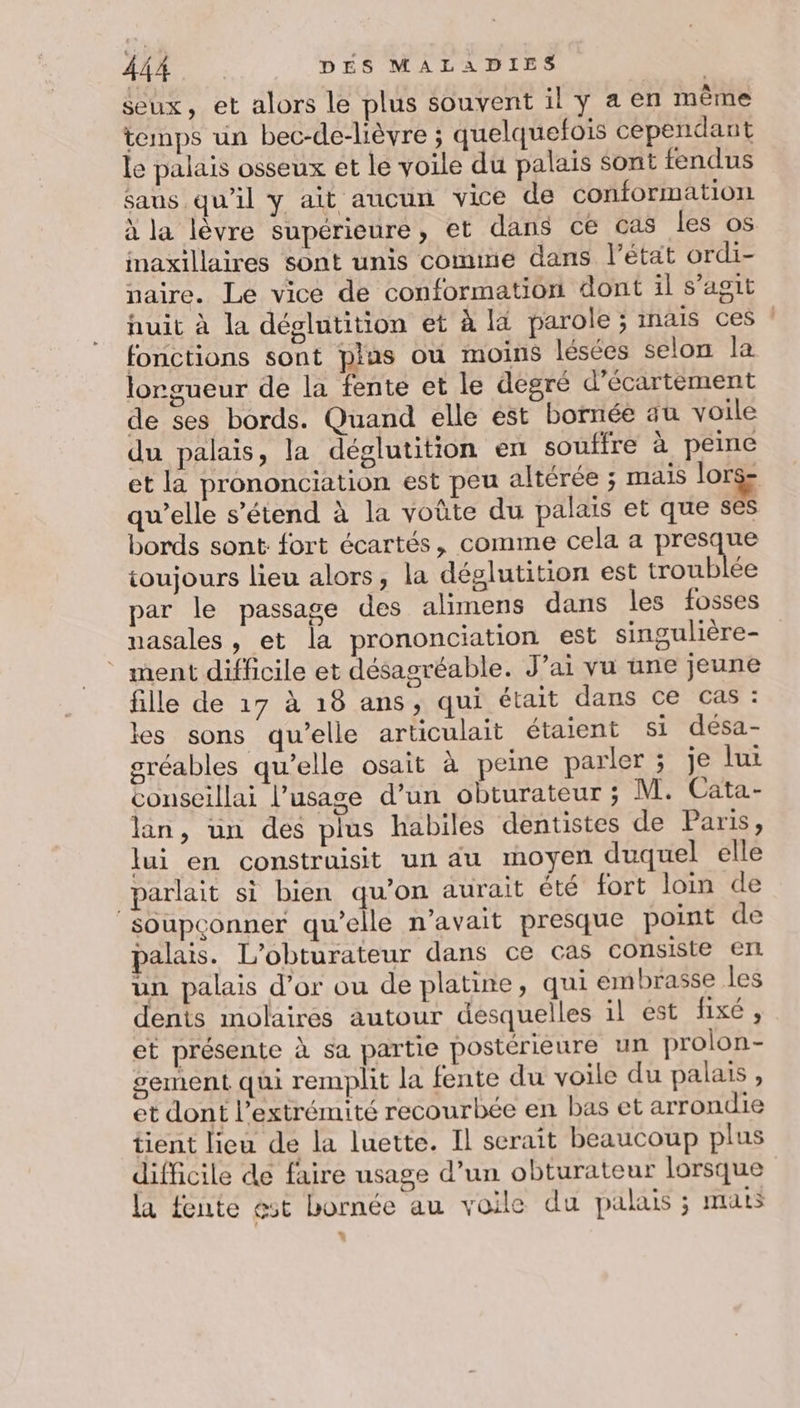 seux, et alors le plus souvent il y a en même temps un bec-de-lièvre ; quelquefois cependant le palais osseux et le voile du palais Sont tendus saus qu’il y ait aucun vice de conformation à la lèvre supérieure, et dans ce cas les os imaxillaires sont unis comme dans l’état ordi- naire. Le vice de conformation dont il s’agit nuit à la déglutition et à la parole ; mais ces : fonctions sont plas ou moins lésées selon la lorgueur de la fente et le degré d'écartement de ses bords. Quand elle est bornée au voile du palais, la déglutition en souffre à peine et la prononciation est peu altérée ; mais lors- qu’elle s'étend à la voûte du palais et que ses bords sont fort écartés, comme cela a presque toujours lieu alors, la déglutition est troublée par le passage des alimens dans les fosses nasales, et la prononciation est singulière- * ment difficile et désagréable. J'ai vu une jeune fille de 17 à 18 ans, qui était dans ce cas : les sons qu’elle articulait étaient si désa- gréables qu’elle osait à peine parler ; je lui conseillai l’usage d’un obturateur ; M. Cata.- lan, un des plus habiles dentistes de Paris, lui en construisit un du moyen duquel elle parlait si bien qu’on aurait été fort loin de soupconner qu’elle n’avait presque point de palais. L'’obturateur dans ce cas consiste ert un palais d’or ou de platine, qui embrasse les dents molaires autour desquelles il est fixé , et présente à sa partie postérieure un prolon- sement qui remplit la fente du voile du palais , et dont l'extrémité recourbée en bas et arrondie tient lieu de la luette. Il serait beaucoup plus difficile de faire usage d’un obturateur lorsque la fente est bornée au voile du pakus ; mats
