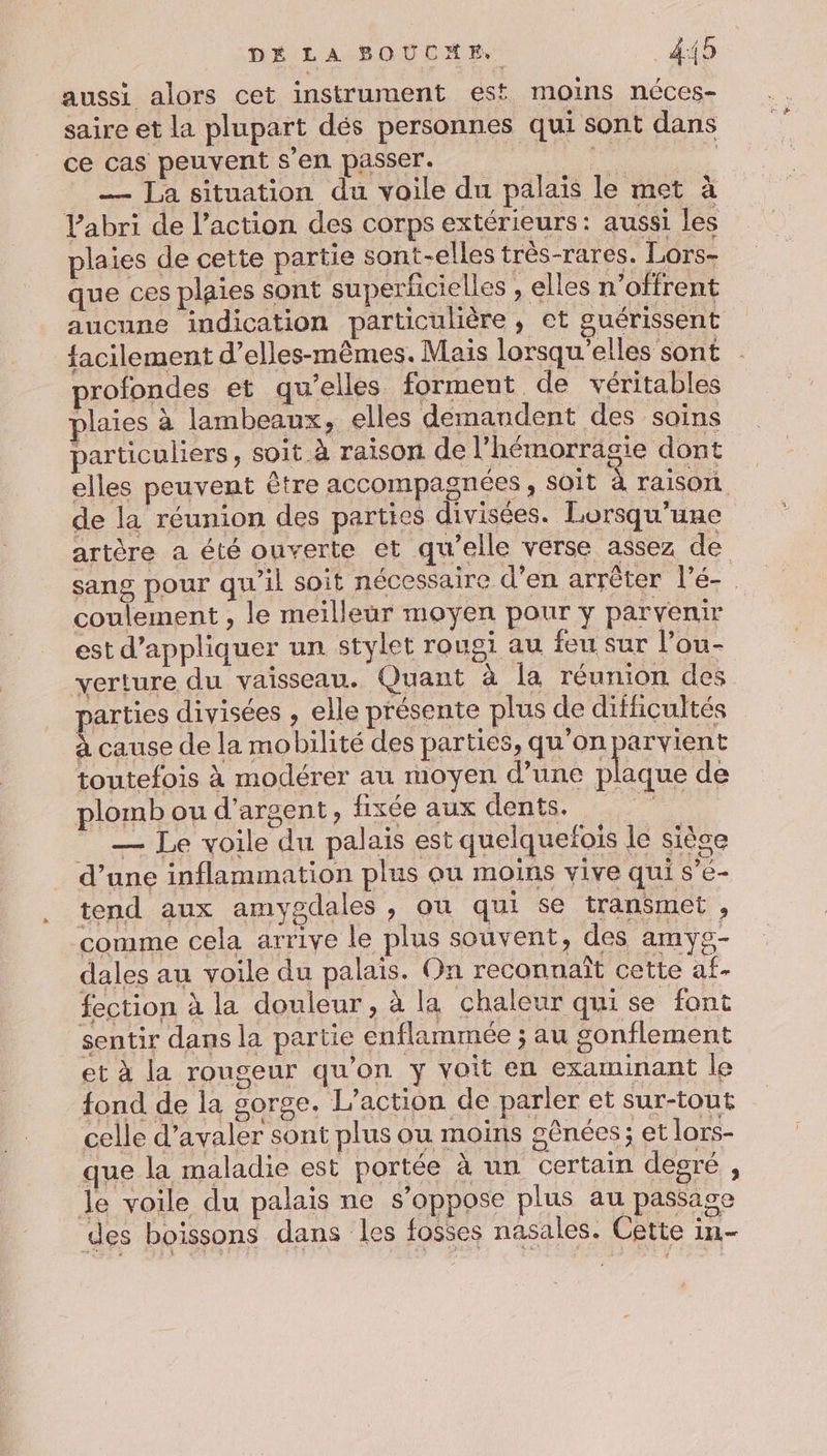 DÉ LA BOUCHE, 4:45 aussi alors cet instrument est moins néces- saire et la plupart dés personnes qui sont dans ce cas peuvent s'en passer. ARE L — La situation du voile du palais le met à Vabri de l’action des corps extérieurs: aussi les plaies de cette partie sont-elles très-rares. Lors- que ces plaies sont superficielles , elles n’offrent aucune indication particulière, et guérissent facilement d’elles-mêmes. Mais lorsqu'elles sont profondes et qu’elles forment de véritables plaies à lambeaux, elles demandent des soins particuliers, soit à raison de l’hémorrasie dont elles peuvent être accompagnées, soit raiSOIL de la réunion des parties divisées. Lorsqu'une artère a été ouverte et qu'elle verse assez de sang pour qu'il soit nécessaire d’en arrêter l'é- coulement , le meilleur moyen pour y parvenir est d'appliquer un stylet rougi au feu sur l’ou- verture du vaisseau. Quant à la réunion des parties divisées , elle présente plus de difficultés à cause de la mobilité des parties, qu'on parvient toutefois à modérer au moyen d’une plaque de plomb ou d'argent, fixée aux dents.  — Le voile du palais est quelquefois le sièce d’une inflammation plus ou moins vive qui s’é- tend aux amygdales , ou qui se transmet , ‘comme cela arrive le plus souvent, des amyg- dales au voile du palais. On reconnaît cette at- fection à la douleur , à la chaleur qui se font sentir dans la partie enflammée ; au gonflement et à la rougeur qu’on y voit en examinant le fond de la gorge. L'action de parler et sur-tout celle d’avaler sont plus ou moins gênées; et lors- que la maladie est portée à un certain degré , le voile du palais ne s’oppose plus au passage 0. FOR, L | SAR des boissons dans les fosses nasales. Cette in-