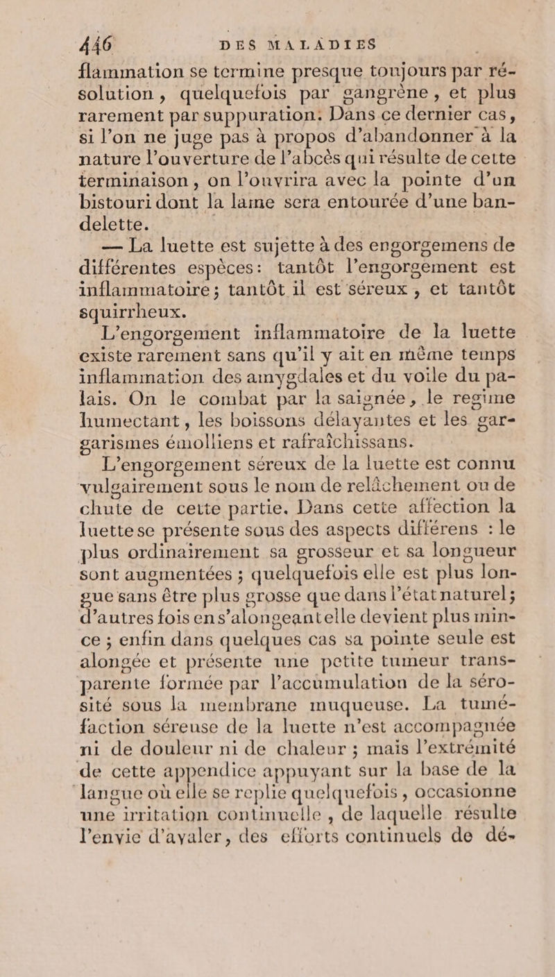 flammation se termine presque toujours par ré- solution, quelquefois par gangrène, et plus rarement par suppuration: Dans ce dernier cas, si l’on ne juge pas à propos d'abandonner à la nature l’ouverture de l’abcès qui résulte de cette terminaison, on l’ouvrira avec la pointe d’on bistouri dont la lame sera entourée d’une ban- delette. — La luette est sujette à des engorgemens de différentes espèces: tantôt l’engorgement est inflammatoire ; tantôt il est séreux , et tantôt squirrheux. | L'’engorgement inflammatoire de la luette existe rarement sans qu’il y ait en même temps inflammation des amygdales et du voile du pa- lais. On le combat par la saionée , le regime humectant, les boissons délayantes et les gar- garismes émolliens et rafraichissans. L’engorgement séreux de la luette est connu vulgairement sous le nom de relâchement ou de chute de cette partie. Dans cette affection la luettese présente sous des aspects diflérens : le plus ordinairement sa grosseur et sa longueur sont augmentées ; quelquefois elle est plus lon- ue sans être plus grosse que dans l’état naturel; d’autres fois en s’alongeantelle devient plus min- ce ; enfin dans quelques cas sa pointe seule est alongée et présente une petite tumeur trans- parente formée par l’accumulation de la séro- sité sous la membrane muqueuse. La tumé- faction séreuse de la luette n’est accompagnée ni de douleur ni de chaleur ; mais l’extrémité de cette pere ee appuyant sur la base de la langue où elle se replie quelquefois, occasionne une irritation continuelle , de laquelle résulte l'envie d’ayaler, des efforts continuels de dé-