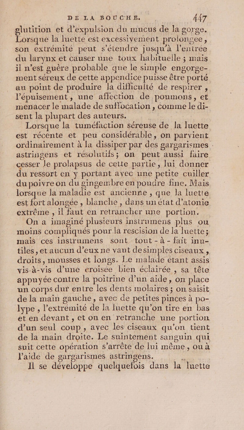 | DÉ LA BOUCHE _AÂT glutition et d'expulsion du mucus de la gorge. Lorsque la luette est excessivement prolongee, son extrémité peut s'étendre jusqu’à l'entrée du larynx et causer une toux habituelle ; mais il n’est puère probable que le simple engorge- ment séreux de cette appendice puisse être porté au point de produire la difficulté de respirer , Pépuisement, une affection de poumons, et menacer le malade de suffocation , comme le di- sent la plupart des auteurs. Lorsque la tuméfaction séreuse de la luette est récente et peu considérable, on parvient ordinairement à la dissiper par des garoarismes : astrinsens et résolutifs; on peut aussi faire cesser le prolapsus de cette partie, lui donner du ressort en y portant ayec une petite cuiller du poivre on du sin sembre en ponüre fine. Mais lorsque la maladie est ancienne , que la luette est fort alongée , blanche , dans un état d’atonie extrême , il faut en retrancher une portion. On a imaginé plusieurs instrumens plus ou moins compliqués pour la rescision de la luette ; mais ces instrumens sont tout - à - fait inu- tiles , et aucun d’eux ne vaut desimples ciseaux, droits, mousses et longs. Le malade étant assis vis-à-vis d’une eroisée bien éclairée , sa tête appuyée contre la poitrine d’un aide, on place un corps dur entre les dents molaires ; on saisit de la main gauche, avec de petites pinces à po- lype , l’extrémité de la luette qu’on tire en bas et en devant , et on en retranche une portion d’un seul coup, avec les ciseaux qu’on tient de la main droite. Le suintement sanguin qui suit cette opération s'arrête de lui même, ou à J'aide de gargarismes astringens. £ Il se développe quelquefois dans la luette