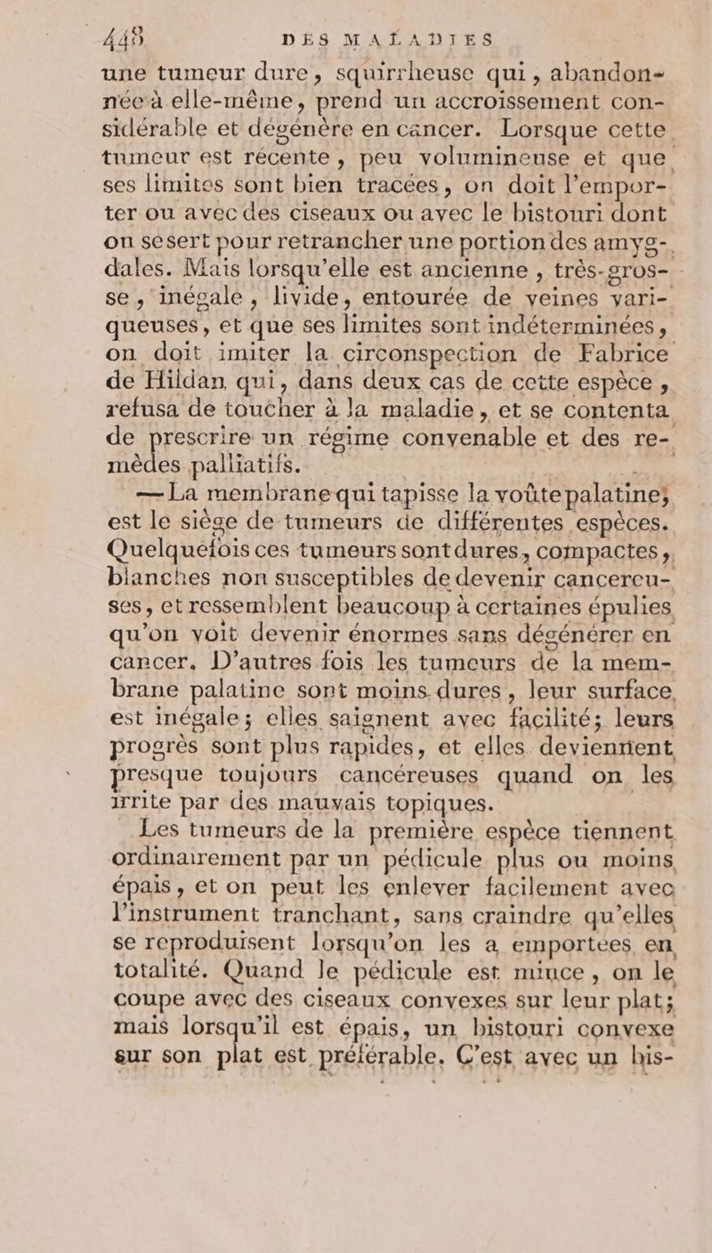 une tumeur dure, squirrheuse qui, abandon- née à elle-même, prend un accroissement con- sidérable et dégenère en cancer. Lorsque cette. tumeur est récente, peu volumineuse et que ses limites sont bien tracées, on doit l’empor- ter ou avec des ciseaux ou avec le bistouri dont on sesert pour retrancher une portiondes amys- dales. Mais lorsqu'elle est ancienne , très-2ros- se, inégale , livide, entourée de veines vari- queuses, et que ses limites sont indéterminées, on doit imiter la circonspection de Fabrice de Hildan qui, dans deux cas de cette espèce, refusa de toucher à la maladie, et se contenta de prescrire un régime convenable et des re- Alt palliatifs. R TER — La membranequi tapisse la voütepalatine; est le siège de tumeurs de différentes espèces. Quelquetois ces tumeurs sont dures, compactes, bianches non susceptibles de devenir cancereu- ses, et ressemblent beaucoup à certaines épulies qu’on voit devenir énormes sans dégénérer en carcer. D’autres fois les tumeurs de la mem- brane palatine sont moins dures, leur surface. est inégale; elles saignent avec facilité; leurs progrès sont plus rapides, et elles devienrient presque toujours cancéreuses quand on les irrite par des mauvais topiques. Les tumeurs de la première espèce tiennent ordinarement par un pédicule plus ou moins, épais, et on peut les enlever facilement avec l'instrument tranchant, sans craindre qu’elles se reproduisent lorsqu'on les à emportees en totalité. Quand le pédicule est miuce, on le coupe avec des ciseaux convexes sur leur plat; mais lorsqu'il est épais, un bhistouri convexe sur son plat est préférable. C’est avec un his-