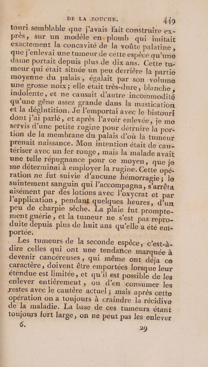 4 DE LA BOUCHE. 449 touri semblable que j'avais fait construire ex- prés, sur un modéle en. plomb qui iünitait exactement la concavité de la voûte palatine , que j'enlevai une tumeur de cette espèce qu’une dane portait depuis plus de dix ans. Cette tu: meur qui était située un peu derrière la partie moyenne du palais, égalait par son volume une grosse noix; elle était très-dure, blanche ? indolente, et ne causait d'autre incommodité qu'une gêne assez srande dans la mastication et la déglutition. Je l’emportai avec le bistouri dont j'ai parlé, et après l'avoir enlevée, je me servis d’une petite rugine pour détruire la por- tion de la membrane du palais d’où la tumeur prenait naissance. Mon intention était de cau- tériser avec un fer rouge, mais la malade avait une telle répugnance pour ce moyen, que je me déterminai à employer la rugine. Cette opé- ration ne fut suivie d’aucune hémorragie ; le suintement sanguin qui l’accompagna, s'arrêta aisément par des lotions avec l'oxycrat et par lapplication, pendant quelques heures, d’un peu de charpie sèche. La plaie fut prompte- ment guérie , et la tumeur ne s’est pas repro- duite depuis plus de huit ans qu'elle à été emi- portée. LE | Les tumeurs de la seconde espèce, c’est-à- dire celles qui ont une tendance marquée à devenir cancéreuses, qui même ont déja ce caractère, doivent être emportées lorsque leur étendue est limitée, et qu'il est possible de les enlever entièrement , ou d’en consumer les restes avec le cautère actuel ; mais aprés cette opération on a toujours à craindre la récidive de la maladie. La base de ces tumeurs étant toujours fort large, on ne peut pas les enlever