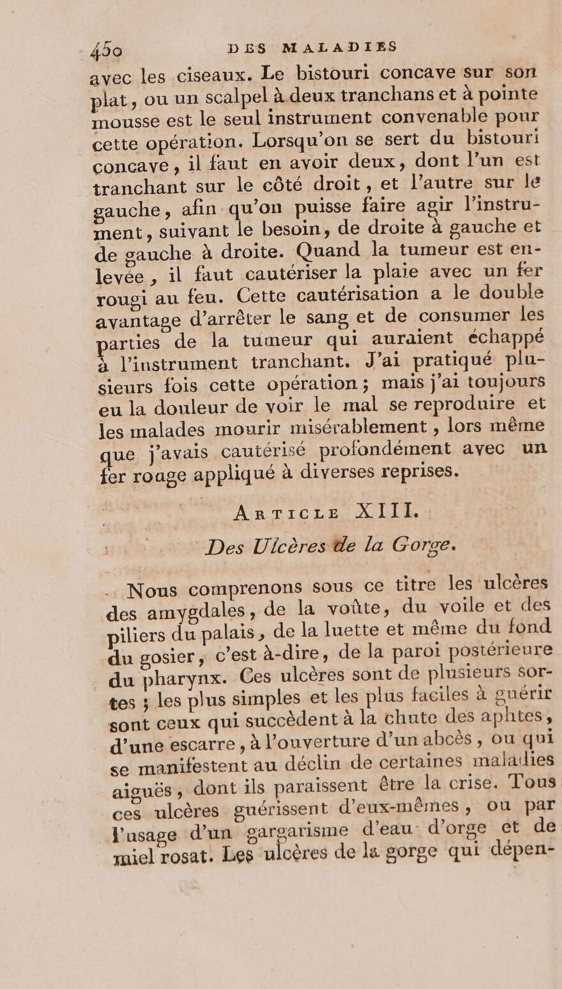 avec les ciseaux. Le bistouri concave sur son plat, ou un scalpel à.deux tranchans et à pointe mousse est le seul instrument convenable pour cette opération. Lorsqu'on se sert du bistouri concavye , il faut en avoir deux, dont l’un est tranchant sur le côté droit, et l’autre sur le gauche, afin qu’on puisse faire agir l'instru- ment, suivant le besoin, de droite à gauche et de gauche à droite. Quand la tumeur est en- levée , il faut cautériser la plaie avec un fer rougi au feu. Cette cautérisation a le double avantage d'arrêter le sang et de consumer les arties de la tumeur qui auraient échappé à l'instrument tranchant. J'ai pratiqué plu- sieurs fois cette opération; mais j'ai toujours eu la douleur de voir le mal se reproduire et les malades mourir misérablement , lors même ue j'avais cautérisé profondément avec un fer rouge appliqué à diverses reprises. ArTicze XIII. Des Uicères de la Gorve. . Nous comprenons sous ce titre Îles ulcères des amygdales, de la voûte, du voile et des piliers du palais, de la luette et même du fond du gosier, c'est à-dire, de la paroi postérieure du pharynx. Ces ulcères sont de plusieurs sor- tes 3 les plus simples et les plus faciles à guérir sont ceux qui succèdent à la chute des aphtes, d’une escarre , à l'ouverture d’un abcès , ou qui se manifestent au déclin de certaines maladies aiguës ; dont ils paraissent être la crise. Tous ces ulcères guérissent d'eux-mêmes , ou par l'usage d’un gargarisme d'eau d'orge et de miel rosat. Les ulcères de la gorge qui dépen-