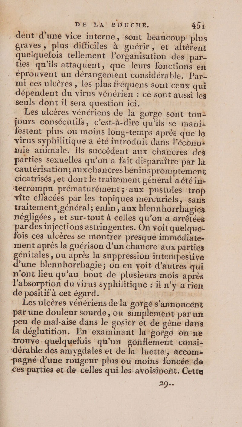 . dént d’une vice interne , sont beaucoup plus graves, plus difficiles à guérir, et ‘altèrent quelquefois tellement l’organisation des par- ties qu'ils attaquent, que leurs fonctions en éprouvent un déransement considérable. Par- mi ces ulcères , les plus fréquens sont ceux qui dépendent du virus vénérien : ce sont aussi les Esl. vf tre de mal-aiïse dans le sosiér et de sène dans la déglutition. En examinant la ‘gorge on'ne 29.