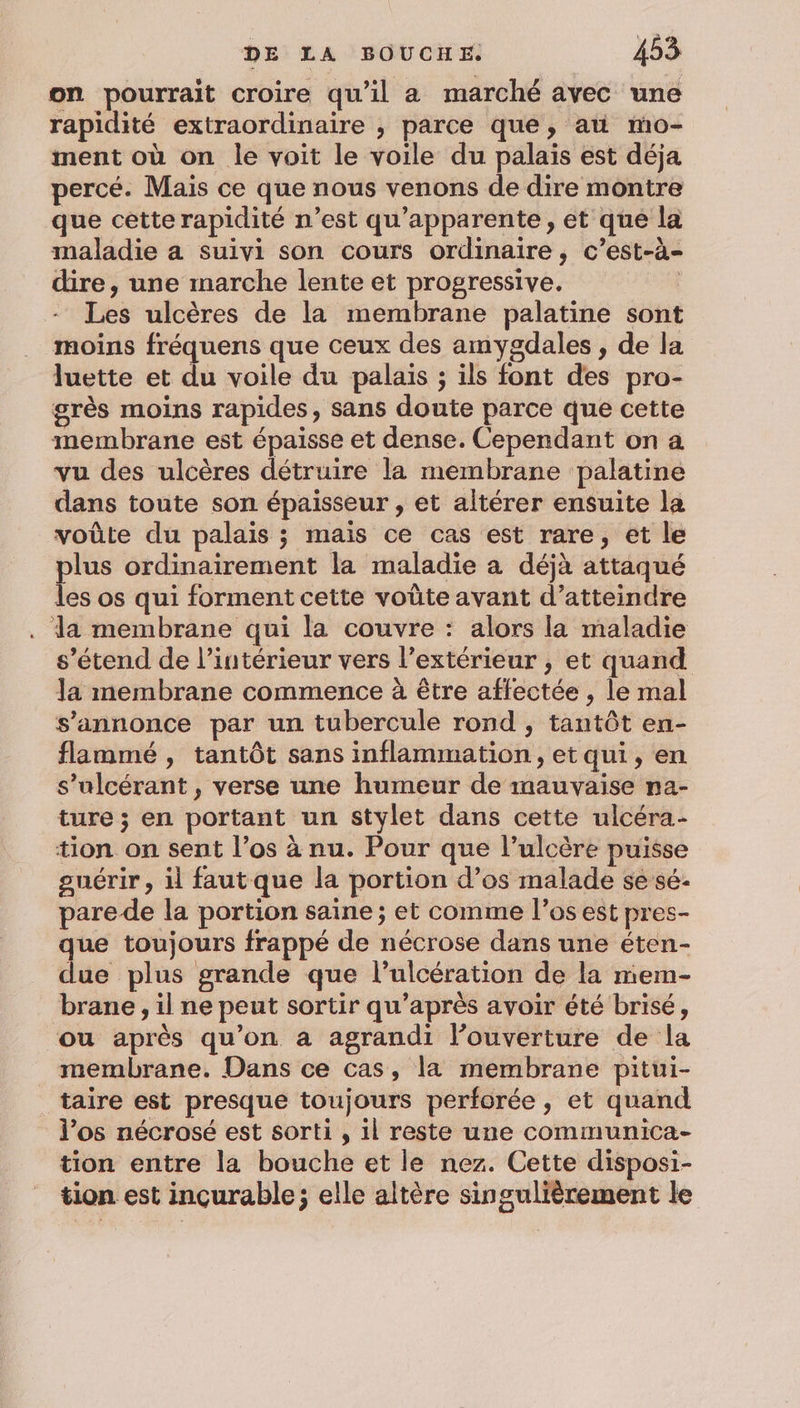 on pourrait croire qu'il a marché avec une rapidité extraordinaire , parce que, ati mo- ment où on le voit le voile du palais est déja percé. Mais ce que nous venons de dire montre que cette rapidité n’est qu’apparente, et que la maladie a suivi son cours ordinaire, c’est-à- dire, une marche lente et progressive. | Les ulcères de la membrane palatine sont moins fréquens que ceux des amygdales , de la luette et du voile du palais ; ils font des pro- grès moins rapides, sans doute parce que cette membrane est épaisse et dense. Cependant on a vu des ulcères détruire la membrane palatine dans toute son épaisseur , et altérer ensuite la voûte du palais ; mais ce cas est rare, et le plus ordinairement la maladie à déjà attaqué les os qui forment cette voûte avant d'atteindre . da membrane qui la couvre : alors la maladie s’étend de l’intérieur vers l’extérieur ; et quand Ja membrane commence à être affectée , le mal s'annonce par un tubercule rond , tantôt en- flammé, tantôt sans inflammation, et qui, en s’ulcérant , verse une humeur de mauvaise na- ture ; en portant un stylet dans cette ulcéra- tion on sent l'os à nu. Pour que l’ulcère puisse guérir, il fautque la portion d’os malade se sé- pare de la portion saine ; et comme l’os est pres- que toujours frappé de nécrose dans une éten- due plus grande que l’ulcération de la mem- brane , il ne peut sortir qu'après avoir été brisé, ou après qu’on a agrandi l’ouverture de la _ membrane. Dans ce cas, la membrane pitui- taire est presque toujours perforée , et quand l'os nécrosé est sorti , 1l reste une communica- tion entre la bouche et le nez. Cette disposi- tion est incurable; elle altère singulièrement le