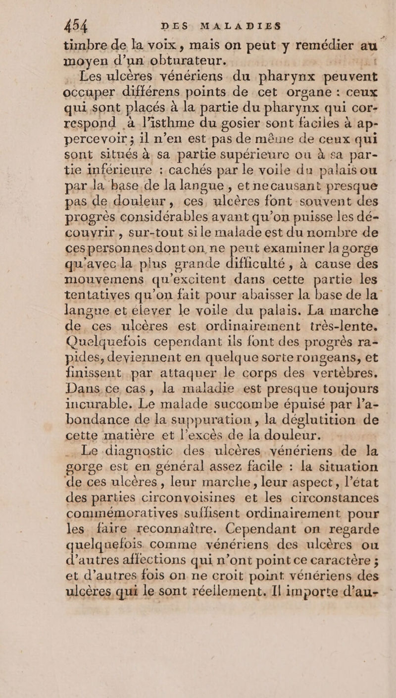 timbre de la voix, mais on peut y remédier au moyen d’un obturateur. ah . Les ulcères vénériens du pharynx peuvent occuper différens points de cet organe : ceux qui sont placés à la partie du pharynx qui cor- respond .à l’isthme du gosier sont faciles à ap- percevoir ; il n’en est pas de mêine de ceux qui sont situés à sa partie supérieure ou à sa par- tie inférieure : cachés par le voile du palais ou par Ja base de la langue , et necausant presque pas de douleur, ces, ulcères font souvent des progrès considérables avant qu’on puisse les dé- couvrir, sur-tout sile malade est du nombre de ces personnes dont on ne peut examiner la gorge qu'avec la plus grande difficulté, à cause des mouvemens qu'excitent dans cette partie les tentatives qu'on fait pour abaisser la base de la langue et élever le voile du palais. La marche de ces ulcères est ordinairement très-lente, Quelquefois cependant ils font des progrès ra- pides, deviennent en quelque sorterongeans, et finissent par attaquer le corps des vertèbres, Dans ce cas, la maladie est presque toujours incurable. Le malade succombe épuisé par l’a- bondance de la suppuration , la déglutition de cette matière et l’excès de la douleur. . Le diagnostic des ulcères vénériens de la gorge est en général assez facile : la situation de ces ulcères , leur marche, leur aspect, l’état des parties circonvoisines et les circonstances commémoratives suflisent ordinairement pour les. faire reconnaître. Cependant on regarde quelquefois. comme vénériens des ulcères ou d’autres affections qui n’ont point ce caractère ; et d’autres fois on ne croit point vénériens des ulcères qui le sont réeilement. Il importe d’au-