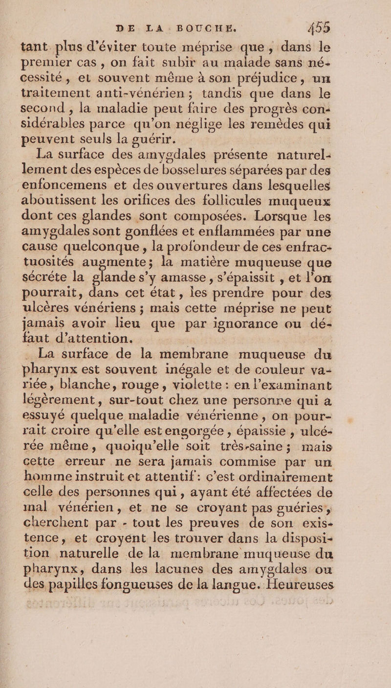 tant plus d'éviter toute méprise que, dans le premier cas , on fait subir au malade sans né- cessité, el souvent même à son préjudice, un traitement anti-vénérien ; tandis que dans le second , la maladie peut faire des progrès con« sidérables parce qu’on néglige les remèdes qui peuvent seuls la guérir. | La surface des amygdales présente naturel- lement des espèces de bosselures séparées par des enfoncemens et des ouvertures dans lesquelles aboutissent les orifices des follicules muqueux dont ces glandes sont composées. Lorsque les amygdales sont gonflées et enflammées par une cause quelconque , la profondeur de ces enfrac- tuosités augmente; la matière muqueuse que sécréte la glande s’y amasse , s’épaissit , et l’on pourrait, dans cet état, les prendre pour des ulcères vénériens ; mais cette méprise ne peut jamais avoir lieu que par ignorance ou dé- faut d'attention. | | La surface de la membrane muqueuse du pharynx est souvent inégale et de couleur va- riée, blanche, rouge, violette : en l’examinant légèrement, sur-tout chez une personre qui a essuyé quelque maladie vénérienne , on pour- rait croire qu’elle estengorgée , épaissie , ulcé- rée même, quoiqu’elle soit trés-saine ; mais cette erreur ne sera jamais commise par un homme instruit et attentif: c’est ordinairement celle des personnes qui, ayant été affectées de mal vénérien, et ne se croyant pas guéries, cherchent par - tout les preuves de son exis- tence, et croyént les trouver dans la disposi- tion naturelle de la membrane muqueuse du pharynx, dans les lacunes des amygdales ou des papilles fongueuses de la langue. Heureuses