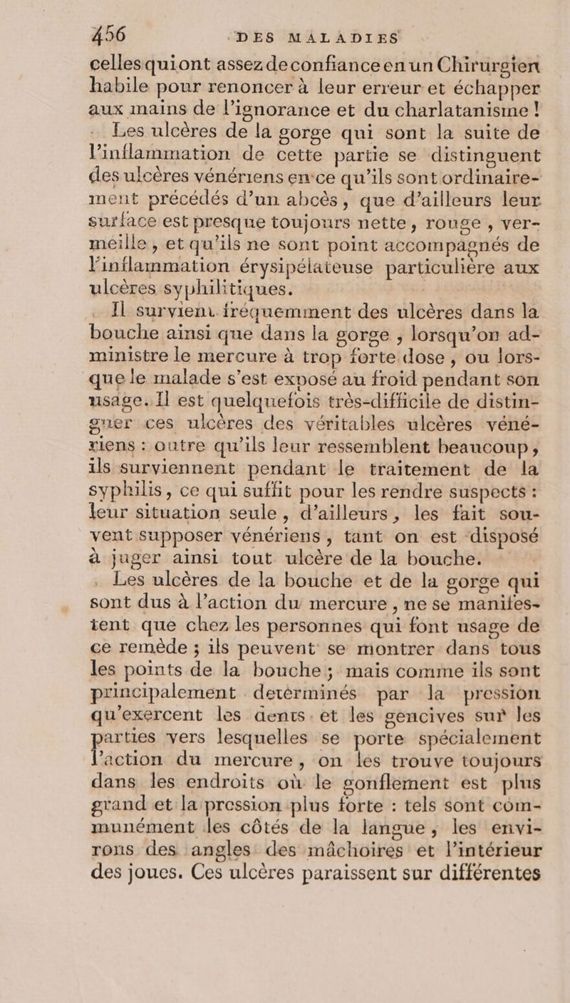cellesquiont assez deconfianceen un Chirurgten habile pour renoncer à leur erreur et échapper aux mains de l’isnorance et du charlatanisme ! Les ulcères de la gorge qui sont la suite de l’inflammation de cette partie se distinguent des ulcères vénériens ence qu'ils sont ordinaire- ment précédés d’un abcès, que d’ailleurs leur surface est presque toujours nette, rouge , ver- meille , et qu'ils ne sont point accompagnés de linflammation érysipélaieuse particulière aux ulcères syphilitiques. Il survienr fréquemment des ulcères dans la bouche ainsi que dans la gorge ; lorsqu’on ad- ministre le mercure à trop forte dose , ou lors- que le malade s’est exposé au froid pendant son usage. Il est quelquefois très-difficile de distin- guer ces ulcères des véritables ulcères véné- tiens : outre qu’ils leur ressemblent beaucoup, ils surviennent pendant le traitement de la syphilis, ce qui suffit pour les rendre suspects : leur situation seule , d’ailleurs, les fait sou- vent supposer vénériens , tant on est disposé à juger ainsi tout ulcère de la bouche. Les ulcères de la bouche et de la gorge qui sont dus à l’action du mercure , ne se manites- ient que chez les personnes qui font usage de ce remède ; ils peuvent se montrer dans tous les points de la bouche ; mais comme ils sont principalement detérminés par la pression qu'exercent les aents.et les gencives sur les parties vers lesquelles se porte spécialement l’action du mercure, on les trouve toujours dans les endroits où le sonflement est plus grand et la pression plus forte : tels sont com- munément les côtés de la langue, les envi- rons des angles des mâchoires et l’intérieur des joues. Ces ulcères paraissent sur différentes