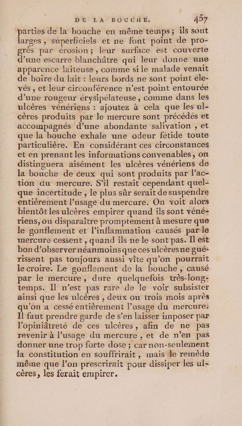 “parties de la bouche en même temps; ils sont larges , superficiels et ne font point de pro- grès par érosion; leur surface est couverte d’une escarre blanchâtre qui leur donre une apparence laiteuse , comme si le malade venait de boire du lait : leurs bords ne sont point éle- vés , et leur circonférence n’est point entourée d’une rougeur érysipélateuse, comme dans les ulcères vénériens : ajoutez à cela que les ul- cères produits par le mercure sont précédés et accompagnés d’une abondante salivation , et que la bouche exhale une odeur fétide toute particulière. En considérant ces circonstances et en prenant les informations convenables, on distinguera aisément les ulcères vénériens de la bouche de ceux qui sont produits par l’ac- tion du mercure. S’il restait cependant quel- que incertitude , le plus sûr serait de suspendre entièrement l’usage du mercure. On voit alors bientôt les ulcères empirer quand ils sont véné- riens, ou disparaître promptement à mesure que le sonflement et l’inflammation causés par le mercure cessent , quand ils ne le sont pas. Il est Bon d’observer néanmoins que ces ulcères ne gué: rissent pas toujours aussi vite qu’on pourrait le croire. Le gsonflement de la bouche, causé par le mercure, dure quelquefois très-long- temps. Il n’est pas rare de le voir subsister ainsi que les ulcères , deux ou trois mois après u'on a cessé entièrement l’usage du mercure: Il faut prendre garde de s’en laisser imposer par l’opiniâtreté de ces ulcères, afin de ne pas revenir à l’usage du mercure , et de n’en pas donner une trop forte dose ; carnon-seulement la constitution en souffrirait, mais le remède même que l’on prescrirait pour dissiper les ul- cères, les ferait empirer.