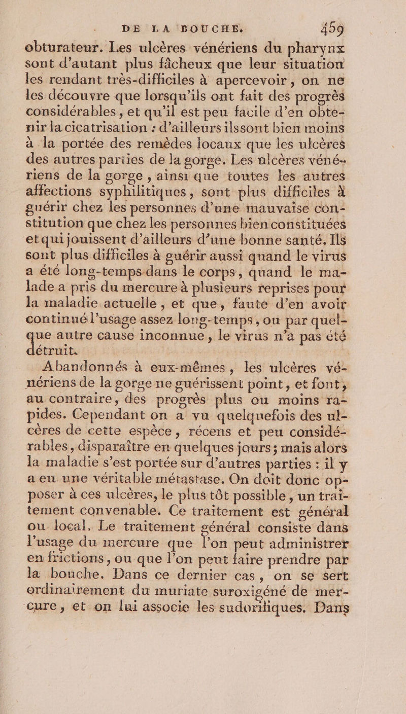 obturateur. Les ulcères vénériens du pharynx sont d'autant plus fâcheux que leur situation les rendant très-difficiles à apercevoir, on ne les découvre que lorsqu'ils ont fait des progrès considérables ; et qu’il est peu facile d’en obte- air la cicatrisation : d’ailleurs ilssont bien moins à la portée des remèdes locaux que les ulcères des autres pariies de la gorge. Les ulcères véné- riens de la gorge , ainsi que toutes les autres affections syphilitiques, sont plus difficiles à guérir chez les personnes d’une mauvaïse con- stitution que chez les personnes bien constituées etquijouissent d’ailleurs d’une bonne santé, Ils sont plus difficiles à guérir aussi quand le virus a été long-temps-dans le corps, quand le ma- lade a pris du mercure à plusieurs reprises pour la maladie actuelle , et que, faute d’en avoir continué l’usage assez long-temps, ou par quel- que autre cause inconnue , le virus n’a pas été détruit. RUE Abandonnés à eux-mêmes, les ulcères vé- nériens de la gorge ne suérissent point, et font, au contraire, des progrès plus ou moins ra- pides. Cependant on a vu quelquefois des ul- cères de cette espèce, récens et peu considé- rables, disparaître en quelques jours; mais alors la maladie s’est portée sur d’autres parties : il y a eu une véritable métastase. On dait donc op- poser à ces ulcères, le plus tôt possible , un trai- tement convenable. Ce traitement est général ou. local, Le traitement général consiste dans l'usage du mercure que l’on peut administrer en frictions , ou que l’on peut faire prendre par la bouche. Dans ce dernier cas, on se sert ordinairement du muriate suroxigéné de mer- cure, et on lui associe les sudoriiques. Dans