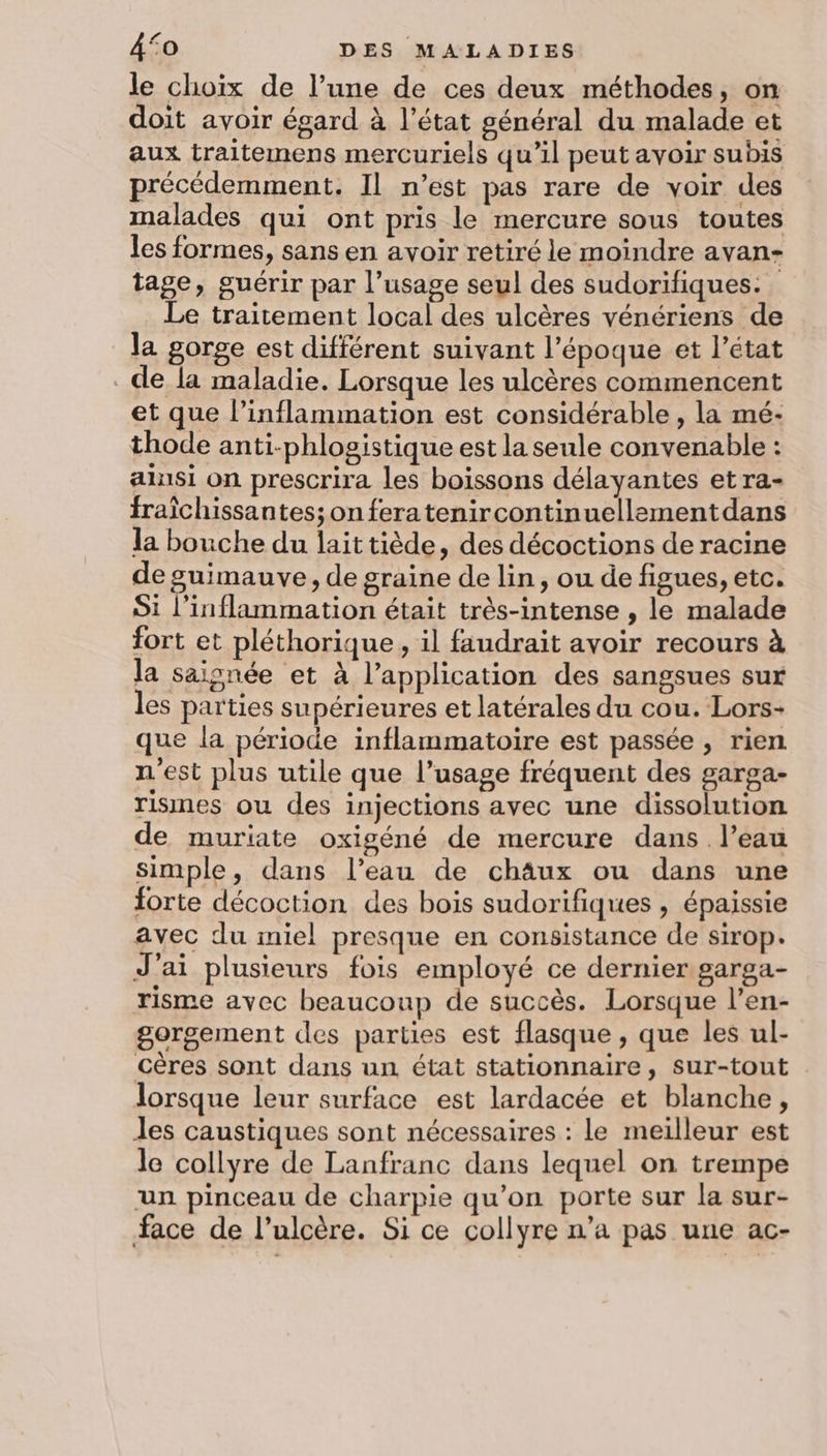 le choix de l’une de ces deux méthodes, on doit avoir égard à l’état général du malade et aux traitemens mercuriels qu’il peut avoir subis précédemment. Il n’est pas rare de voir des malades qui ont pris le mercure sous toutes les formes, sans en avoir retiré le moindre avan- tage, guérir par l’usage seul des sudorifiques. Le traitement local des ulcères vénériens de la gorge est différent suivant l’époque et l’état de la maladie. Lorsque les ulcères commencent et que l’inflammation est considérable , la mé- thode anti-phlogistique est la seule convenable : alnsi on prescrira les boissons délayantes et ra- fraïchissantes;on feratenircontinuellementdans la bouche du laittiède, des décoctions de racine de guimauve, de graine de lin, ou de figues, etc. Si l’inflammation était très-intense , le malade fort et pléthorique, il faudrait avoir recours à la saisnée et à l’application des sangsues sur les parties supérieures et latérales du cou. Lors- que la période inflammatoire est passée, rien n'est plus utile que l’usage fréquent des garga- rismes ou des injections avec une dissolution de muriate oxigéné de mercure dans l’eau simple, dans l’eau de châux ou dans une forte décoction des bois sudorifiques , épaissie avec du miel presque en consistance de sirop. J'ai plusieurs fois employé ce dernier garga- risme avec beaucoup de succès. Lorsque l’en- gorgement des parties est flasque , que les ul- cères sont dans un état stationnaire, sur-tout lorsque leur surface est lardacée et blanche, Jes caustiques sont nécessaires : le meilleur est le collyre de Lanfranc dans lequel on trempe un pinceau de charpie qu’on porte sur la sur- face de l’ulcère. Si ce collyre n’a pas une ac-