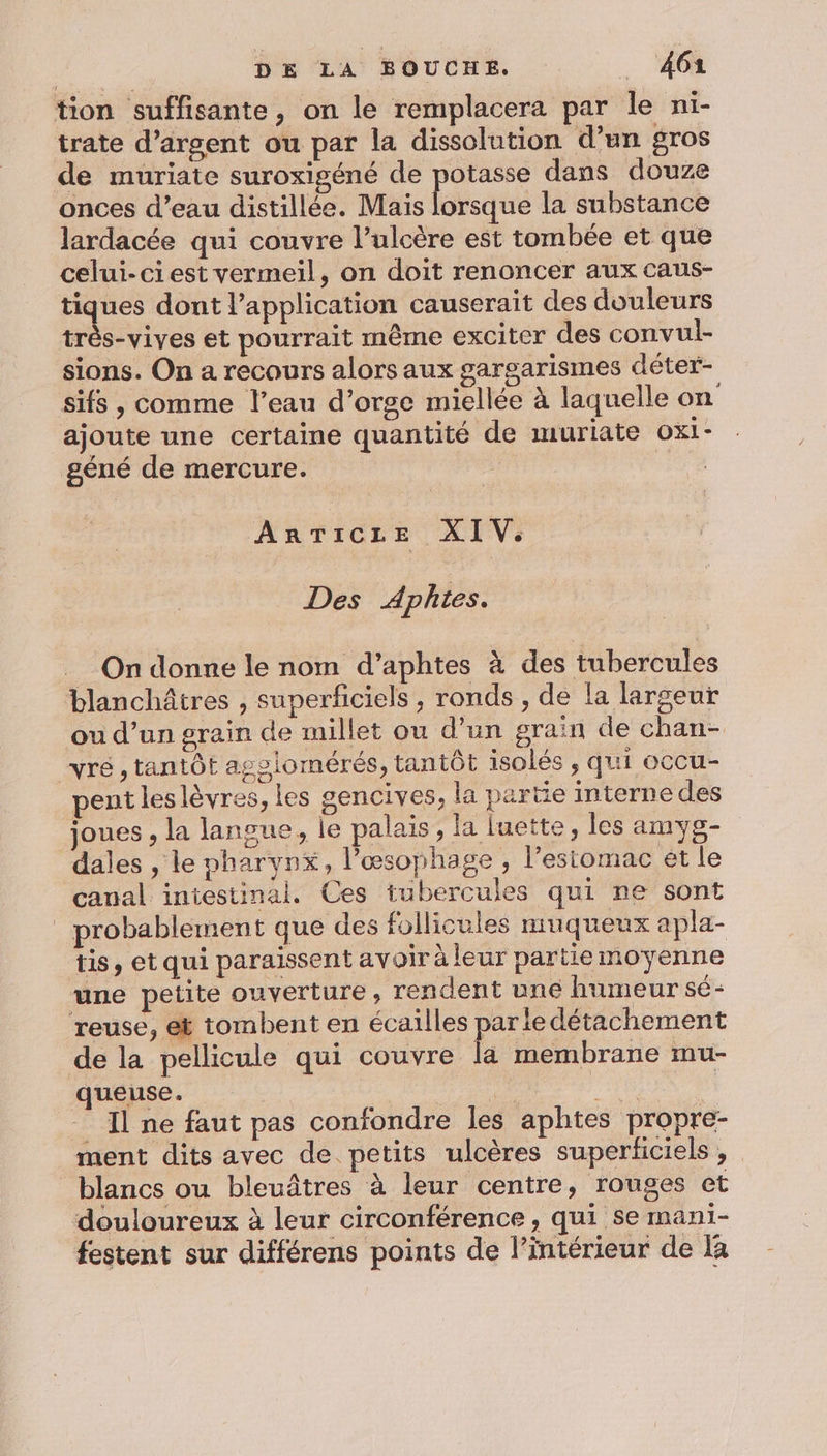 tion suffisante, on le remplacera par le ni- trate d’argent ou par la dissolution d’un gros de muriate suroxigéné de potasse dans douze onces d’eau distillée. Mais Ésisqie la substance lardacée qui couvre l’ulcère est tombée et que celui-ci est vermeil, on doit renoncer aux caus- tiques dont l'application causerait des douleurs très-vives et pourrait même exciter des convul- sions. On a recours alors aux garsarismes déter- sifs , comme l’eau d'orge miellée à laquelle on ajoute une certaine quantité de muriate oxi- géné de mercure. : ARTICLE XIV. Des Aphites. On donne le nom d’aphtes à des tubercules blanchâtres , superficiels, ronds , de la largeur ou d’un grain de millet ou d’un grain de chan- yre , tantôt agslomérés, tantôt isolés, qui ocCU- pent leslèvres, les gencives, la partie interne des joues , la langue, le palais, la luette, les amys- dales , le pharynx, l’œsophage , l’estomac ét le canal iniestinal. Ces tubercules qui ne sont probablement que des follicules muqueux apla- tis, et qui paraissent avoir à leur partie moyenne une petite ouverture ; rendent une humeur sé- reuse, et tombent en écailles parie détachement de la pellicule qui couvre la membrane mu- queuse. ; de. à _ Il ne faut pas confondre les aphtes propre- ment dits avec de petits ulcères superficiels , blancs ou bleuâtres à leur centre, rouges et douloureux à leur circonférence , qui se mani- festent sur différens points de l’intérieur de la