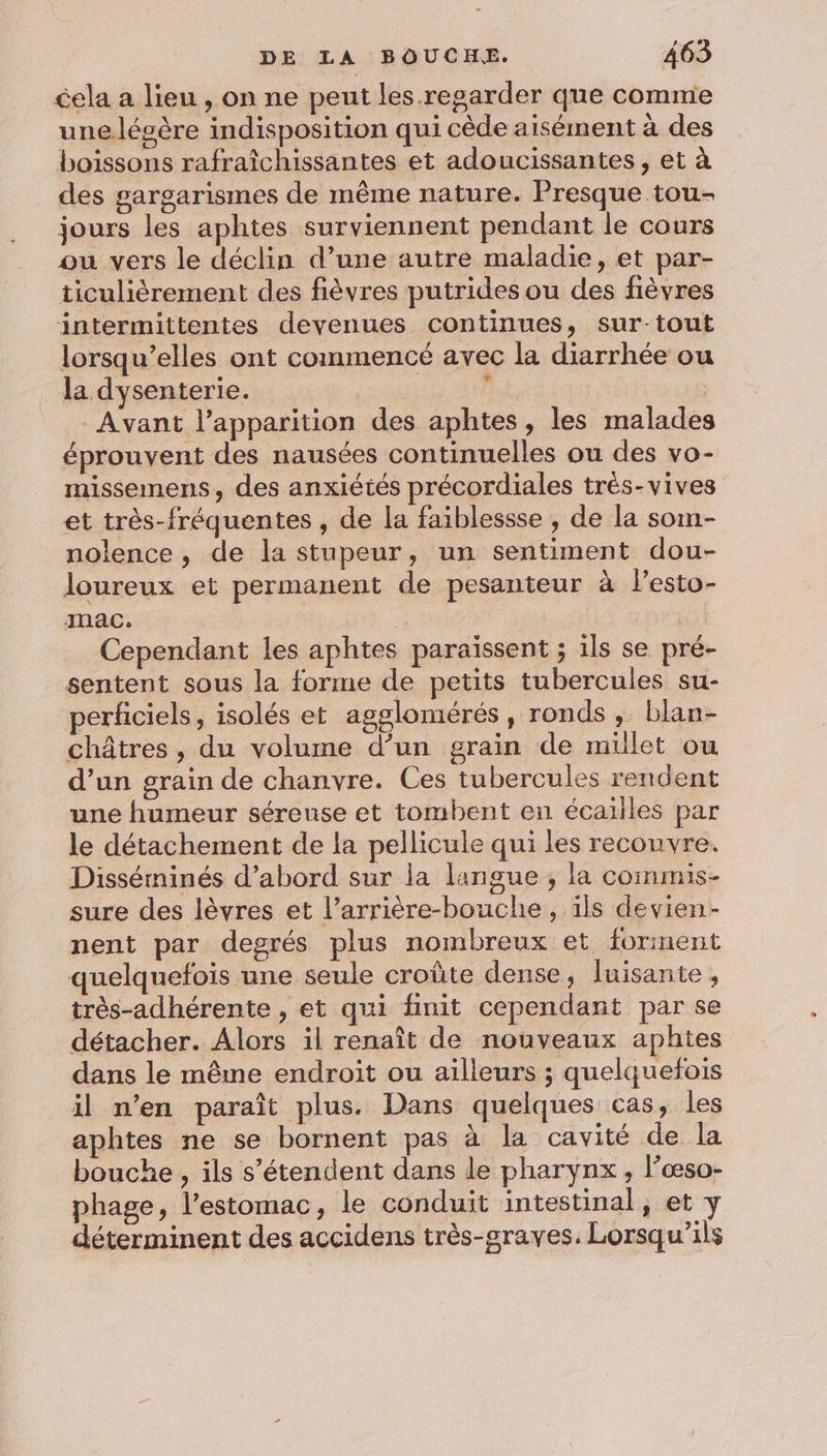 éela a lieu , on ne peut les regarder que comme une.lésère indisposition qui cède aisément à des boissons rafraîchissantes et adoucissantes , et à des gargarismes de même nature. Presque tou- jours les aphtes surviennent pendant le cours ou vers le déclin d’une autre maladie, et par- ticulièrement des fièvres putrides ou des fièvres intermittentes devenues continues, sur-tout lorsqu’elles ont commencé avec la diarrhée ou la dysenterie. | ” | - Avant l'apparition des aphtes , les malades éprouvent des nausées continuelles ou des vo- missemens, des anxiétés précordiales trés-vives et très-fréquentes , de la faiblessse , de la som- nolence , de la stupeur, un sentiment dou- loureux et permanent de pesanteur à lesto- mac. | Cependant les aphtes paraïssent ; ils se pré- sentent sous la forme de petits tubercules su- perficiels, isolés et agglomérés, ronds, blan- châtres, du volume d’un grain de millet ou d’un grain de chanvre. Ces tubercules rendent une humeur séreunse et tombent en écailles par le détachement de la pellicule qui les recouvre. Disséininés d’abord sur la langue , la commis- sure des lèvres et l’arrière-bouche, ils devien- nent par degrés plus nombreux et forment quelquefois une seule croûte dense, luisante, très-adhérente , et qui finit cependant par se détacher. Alors il renaît de nouveaux aphites dans le même endroit ou ailleurs ; quelquefois il n’en paraît plus. Dans quelques cas, les aphtes ne se bornent pas à la cavité de la bouche , ils s'étendent dans le pharynx , l’œso- phage, l'estomac, le conduit intestinal, et y déterminent des accidens très-graves. Lorsqu’ils