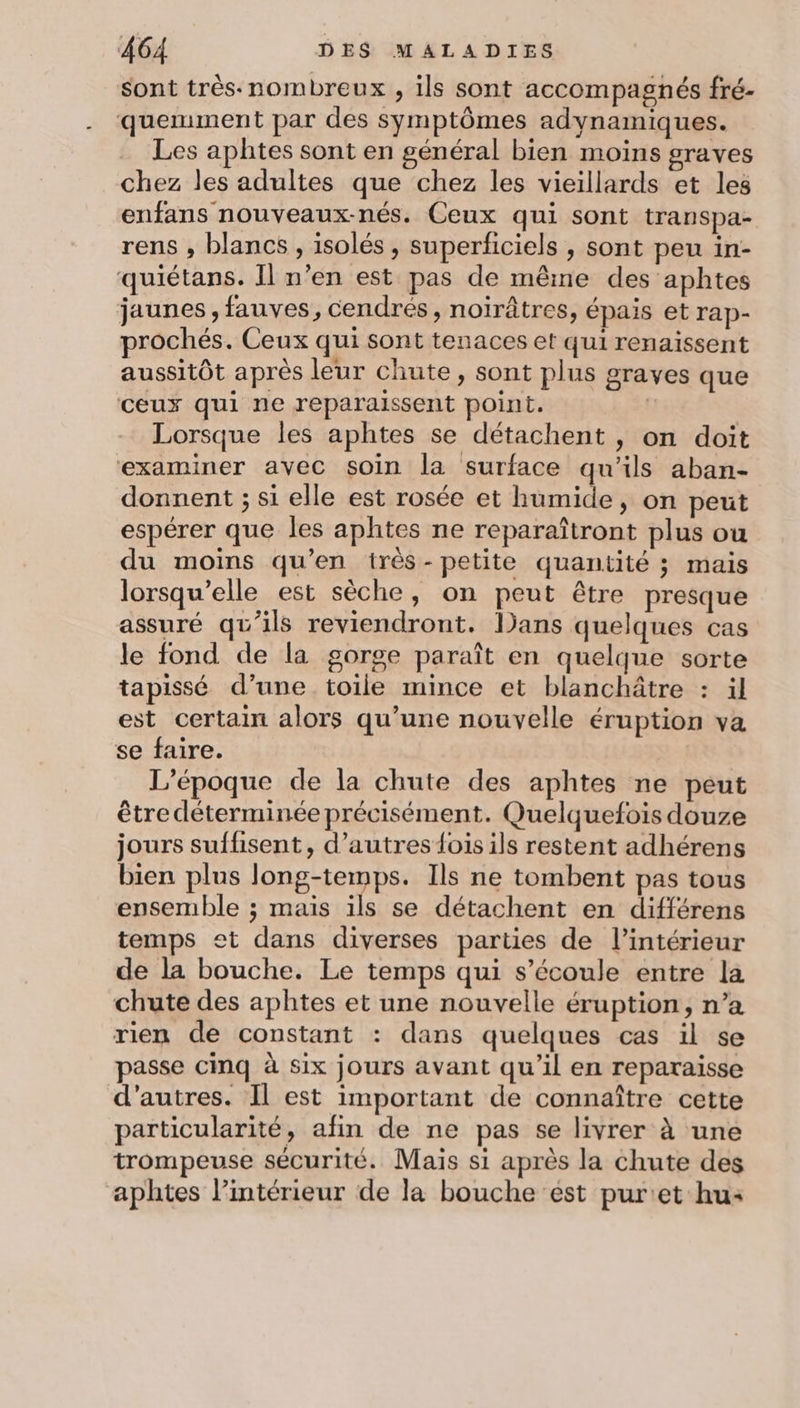 sont très-nombreux , ils sont accompagnés fré- quemment par des symptômes adynamiques. Les aphtes sont en général bien moins graves chez les adultes que chez les vieillards et les enfans nouveaux-nés. Ceux qui sont transpa- rens ; blancs , isolés , superficiels , sont peu in- quiétans. Il n’en est pas de même des aphtes jaunes, fauves, cendrés, noirâtres, épais et rap- prochés. Ceux qui sont tenaces et qui renaïssent aussitôt après leur chute » Sont plus graves que ceux qui ne reparaissent point. | Lorsque les aphtes se détachent , on doit examiner avec soin la surface qu’ils aban- donnent ; si elle est rosée et humide, on peut espérer que les aphtes ne reparaîtront plus ou du moins qu’en très-petite quantité ; mais lorsqu'elle est sèche, on peut être presque assuré qu’ils reviendront. lans quelques cas le fond de la gorge paraît en quelque sorte tapissé d’une toile mince et blanchâtre : il est certain alors qu’une nouvelle éruption va se faire. L’époque de la chute des aphtes ne peut être déterminée précisément. Quelquefois douze jours suffisent, d’autres {fois ils restent adhérens bien plus long-temps. Ils ne tombent pas tous ensemble ; mais ils se détachent en différens temps et dans diverses parties de l’intérieur de la bouche. Le temps qui s'écoule entre la chute des aphtes et une nouvelle éruption, n’a rien de constant : dans quelques cas il se passe cinq à six jours avant qu’il en reparaisse d’autres. Il est important de connaître cette particularité, afin de ne pas se livrer à une trompeuse sécurité. Mais si après la chute des aphtes l’intérieur de la bouche est pur:et hu: