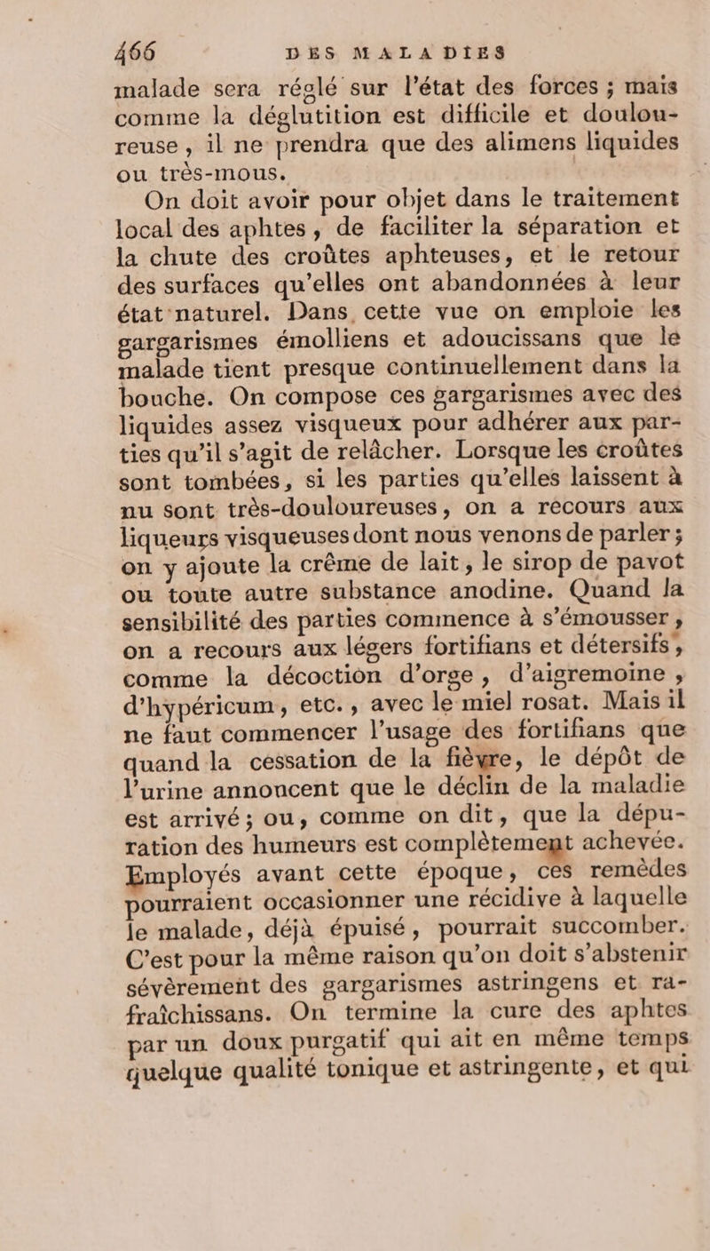 malade sera réglé sur l’état des forces ; maïs comme la déglutition est difficile et doulou- reuse, il ne prendra que des alimens liquides ou très-mous. On doit avoir pour objet dans le traitement local des aphtes, de faciliter la séparation et la chute des croûtes aphteuses, et le retour des surfaces qu’elles ont abandonnées à leur état naturel. Dans cette vue on emploie les gargarismes émolliens et adoucissans que Île malade tient presque continuellement dans la bouche. On compose ces gargarismes avec des liquides assez visqueux pour adhérer aux par- ties qu’il s’agit de relâcher. Lorsque les croûtes sont tombées, si les parties qu’elles laissent à nu sont très-douloureuses, on a récours aux liqueurs visqueuses dont nous venons de parler ; on y ajoute la crême de lait, le sirop de pavot ou toute autre substance anodine. Quand la sensibilité des parties commence à s'émousser , on a recours aux légers fortifians et détersifs , comme la décoction d’orge, d’aigremoine , d’hypéricum, etc., avec le miel rosat. Mais il ne faut commencer l’usage des fortiñians que quand la cessation de la fièyre, le dépôt de l'urine annoncent que le déclin de la maladie est arrivé ; ou, comme on dit, que la dépu- ration des humeurs est complètement achevée. Employés avant cette époque, ces remèdes pourraient occasionner une récidive à laquelle le malade, déjà épuisé, pourrait succomber. C’est pour la même raison qu’on doit s'abstenir sévèrement des gargarismes astringens et ra- fraîchissans. On termine la cure des aphtes par un doux purgatif qui ait en même temps quelque qualité tonique et astringente, et qui
