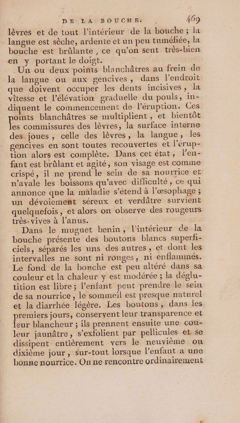 lèvres et de tout l’intérieur de la bouche ; la - langue est sèche, ardente et un peu tuméfiée, la bouche est brûlante , ce qu’on sent très-bien en y portant le doigt. LEE | Un ou deux points blanchâtres au frein de la langue ou aux gencives, dans l'endroit que doivent occuper les dents incisives , la vitesse et l'élévation graduelle du pouls, in- diquent le commencement de lPéruption. Ces points blanchâtres se multiplient, et bientôt les commissures des lèvres, la surface interne des. joues , celle des lèvres, la langue, les gencives en sont toutes recouvertes et l'érup- tion alors est complète. Dans cet état, l’en- fant est brûlant et agité, son visage est comme crispé, il ne prend le sein de sa nourrice et navale les boissons qu'avec difficulté, ce qui annonce que la maladie s'étend à lPœsophage ; un dévoiement séreux et verdâtre survient quelquefois, et alors on observe des rougeurs très- vives à l'anus. | Dans le muguet benin, l'intérieur de la bouche présente des boutons blancs superfi- ciels, séparés les uns des autres , et dont les intervalles ne sont ni rouges, ni enflanmés. Le fond de la bonche est peu altéré dans sa couleur et la chaleur y est modérée ; la déglu- tition est libre ; l’enfant peut prendre le sein de sa nourrice , le sommeil est presque naturel et la diarrhée légère. Les boutons, dans les premiers jours, conservent leur transparence et leur blancheur ; ils prennent ensuite une cot- leur jaunâtre, s’exfolient par pellicules et se dissipent entièrement vers le neuvième ou dixième jour, sur-tout lorsque l’enfant a une bonne nourrice. On ne rencontre ordinairement
