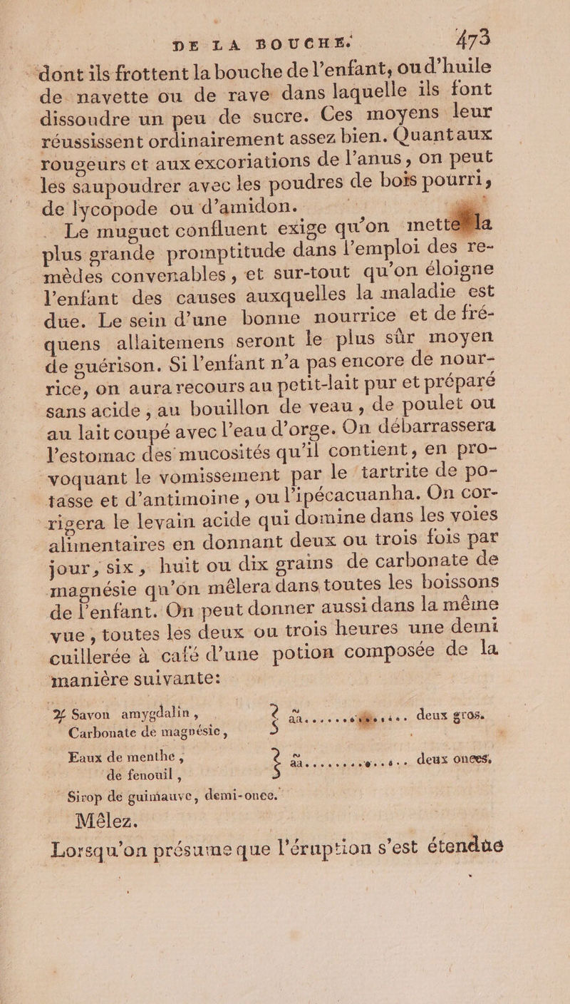 “ont ils frottent la bouche de l'enfant, ou d’huile de navette ou de rave dans laquelle ils font dissoudre un peu de sucre. Ces moyens leur réussissent ordinairement assez bien. Quantaux rougeurs et aux excoriations de l'anus, on peut les saupoudrer avec les poudres de bois pourris * de fycopode ou d’amidon. ar 7 Le muguct confluent exige qu'on mettk la plus grande promptitude dans l'emploi des re- | mèdes convenables , et sur-tout qu'on éloigne l'enfant des causes auxquelles la maladie est due. Le sein d’une bonne nourrice et de fré- quens allaitemens seront le plus sûr moyen de guérison. Si l'enfant n’a pas encore de nour- rice, on aura recours au petit-lait pur et préparé sans acide , au bouillon de veau, de poulet où au lait coupé avec l’eau d'orge. On débarrassera l’estomac des mucosités qu’il contient, en pro- voquant le vomissement par le ‘tartrite de po- tasse et d’antimoine , Où l’ipécacuanha. On cor- _rigera le levain acide qui domine dans les voies alainentaïres én donnant deux ou trois fois par jour, six, huit ou dix grains de carbonate de magnésie qu'on mêlera dans toutes les boissons de l'enfant. On peut donner aussi dans la même vue , toutes les deux ou trois heures une demi cuillerée à café d’une potion composée de la manière suivante: | d Savon amygdalin, Carbonate de magnésie, Eaux de menthe, ÿ ob “His deconrrende. dt. deux On6es$ de fenouil , à : É eee dMon de - deux gr95 ” Sirop de guimauve, demi-onee. Mêlez. Lorsqu'on présume que l’éruption s’est étendue