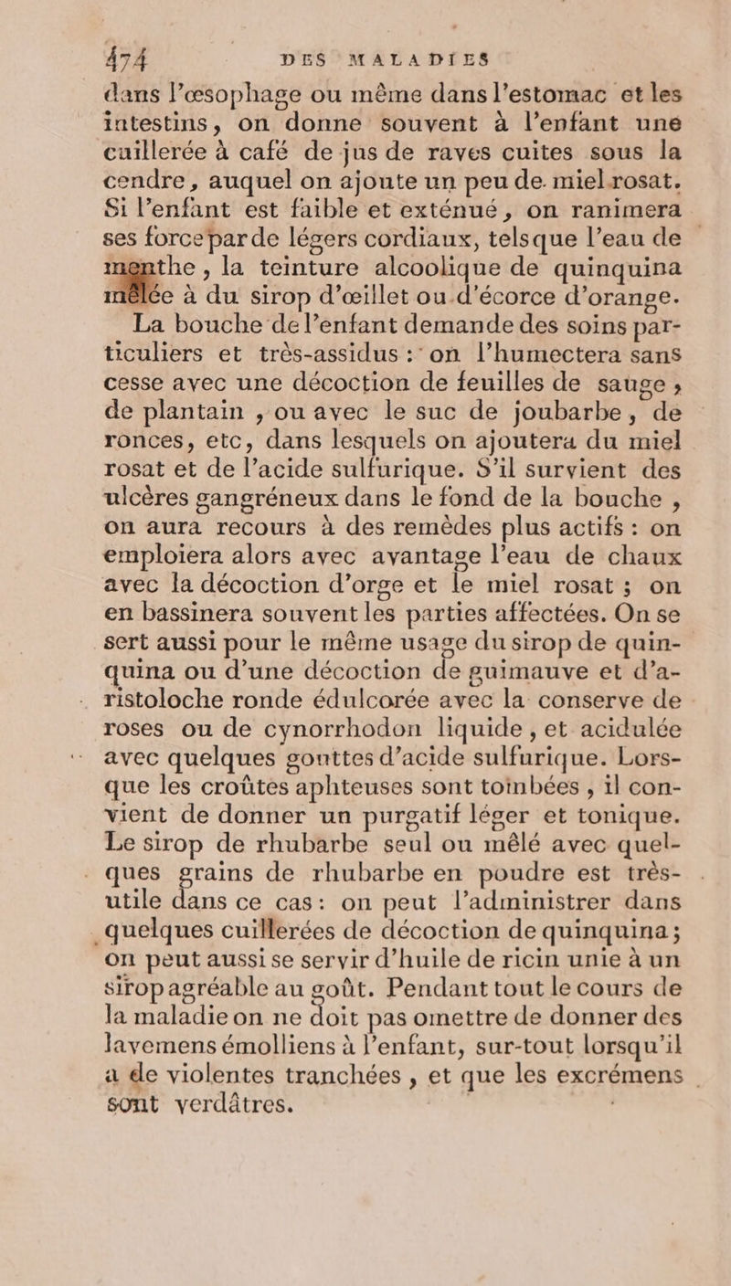 dans l’æsophage ou même dans l'estomac et les intestins, on donne souvent à l’enfant une cuillerée à café de jus de raves cuites sous la cendre, auquel on ajoute un peu de. mielrosat, Si l'enfant est faible et exténué, on ranimera ses force par de légers cordiaux, telsque l’eau de menthe , la teinture alcoolique de quinquina lé à du sirop d’œillet ou.d’écorce d’orange. La bouche de l'enfant demande des soins par- ticuliers et très-assidus :’ on l’humectera sans cesse avec une décoction de feuilles de sauge ; de plantain , ou avec le suc de joubarbe, de ronces, etc, dans lesquels on ajoutera du miel rosat et de l’acide sulfurique. S'il survient des ulcères sangréneux dans le fond de la bouche , on aura recours à des remèdes plus actifs : on emploiera alors avec avantage l’eau de chaux avec la décoction d’orge et le miel rosat ; on en bassinera souvent les parties affectées. On se sert aussi pour le même usage du sirop de quin- quina ou d’une décoction de guimauve et d’a- ristoloche ronde édulcorée avec la conserve de roses ou de cynorrhodon liquide , et acidulée avec quelques gonttes d'acide sulfurique. Lors- que les croûtes aphteuses sont toinbées , il con- vient de donner un purgatif léger et tonique. Le sirop de rhubarbe seul ou mêlé avec quel- ques ee de rhubarbe en poudre est très- utile dans ce cas: on peut l’administrer dans _quelques cuillerées de décoction de quinquina; on peut aussi se servir d’huile de ricin unie à un sirop agréable au goût. Pendant tout le cours de la maladie on ne doit pas omettre de donner des lavemens émolliens à l'enfant, sur-tout lorsqu'il a de violentes tranchées , et que les excrémens sont verdâtres. | |
