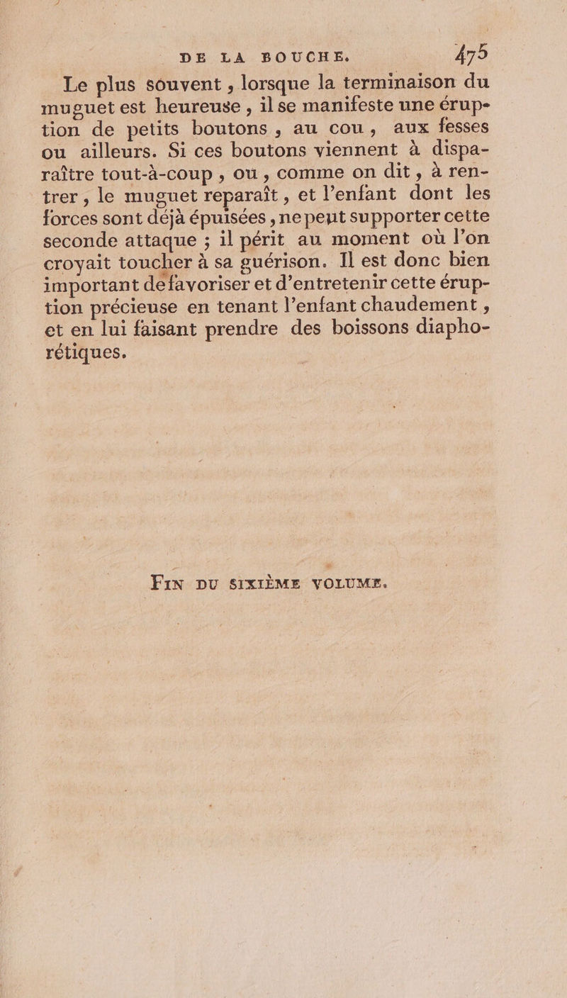 Le plus souvent , lorsque la terminaison du muguet est heureuse , ilse manifeste une érup- tion de petits boutons, au cou, aux fesses ou ailleurs. Si ces boutons viennent à dispa- raître tout-à-coup , où, comme on dit, à ren- trer , le muguet reparaît, et l'enfant dont les forces sont déjà épuisées , ne pent supporter cette seconde attaque ; il périt au moment où l’on croyait toucher à sa guérison. Il est donc bien important de favoriser et d’entretenir cette érup- tion précieuse en tenant l'enfant chaudement , et en lui faisant prendre des boissons diapho- rétiques. Fin DU SIXIÈME VOLUMES.