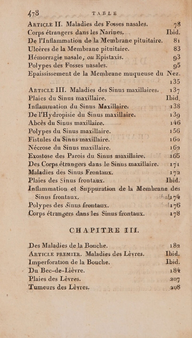 470 T'AS AE ARTICLE I. Maladies des Fosses nasales. 18 Corps étrangers dans les Narines, . Ibid. De l’Inflammation de la Membrane pituitaire. 81 Ulcères de la Membrane pituitaire. 63 Hémorragie nasale, ou Epistaxis. 93 Polypes des Fosses nasales. 95 Epaississement de la Membrane muqueuse du Nez. CE 135 ARTICLE III. Maladies des Sinus maxillaires, 137 Plaies du Sinus maxillaire. Ibid. Inflammation du Sinus Maxillaire. 135 De l’Hydropisie du Sinus nai. 139 Abcès du Sinus maxillaire. 146 Polypes du Sinus maxillaire. | 156 Fistules du Sinus maxillaire. | 160 Nécrose du Sinus maxillaire. 162 Exostose des Parois du Sinus maxillaire. 165 Des Corps étrangers dans le Sinus maxillaire, 171 Maladies des Sinus Frontaux. 172 Plaies des Sinus frontaux. Ibid. Inflammation et Suppuration de la Membrane des Sinus frontaux. - stbsh7é Polypes des Sinus frontaux. ela 76 Corps étrangers dans les Sinus frontaux. 178 CHAPITRE TI. Des Maladies de la Bouche. 1 82 ARTICLE PREMIER. Maladies des Lèvres. Ibid. Imperforation de la Bouche, Ibid. - Du Bec-de-Liévre. 184 Plaies des Lévres. 207 Tumeurs des Lèvres, | _ 208