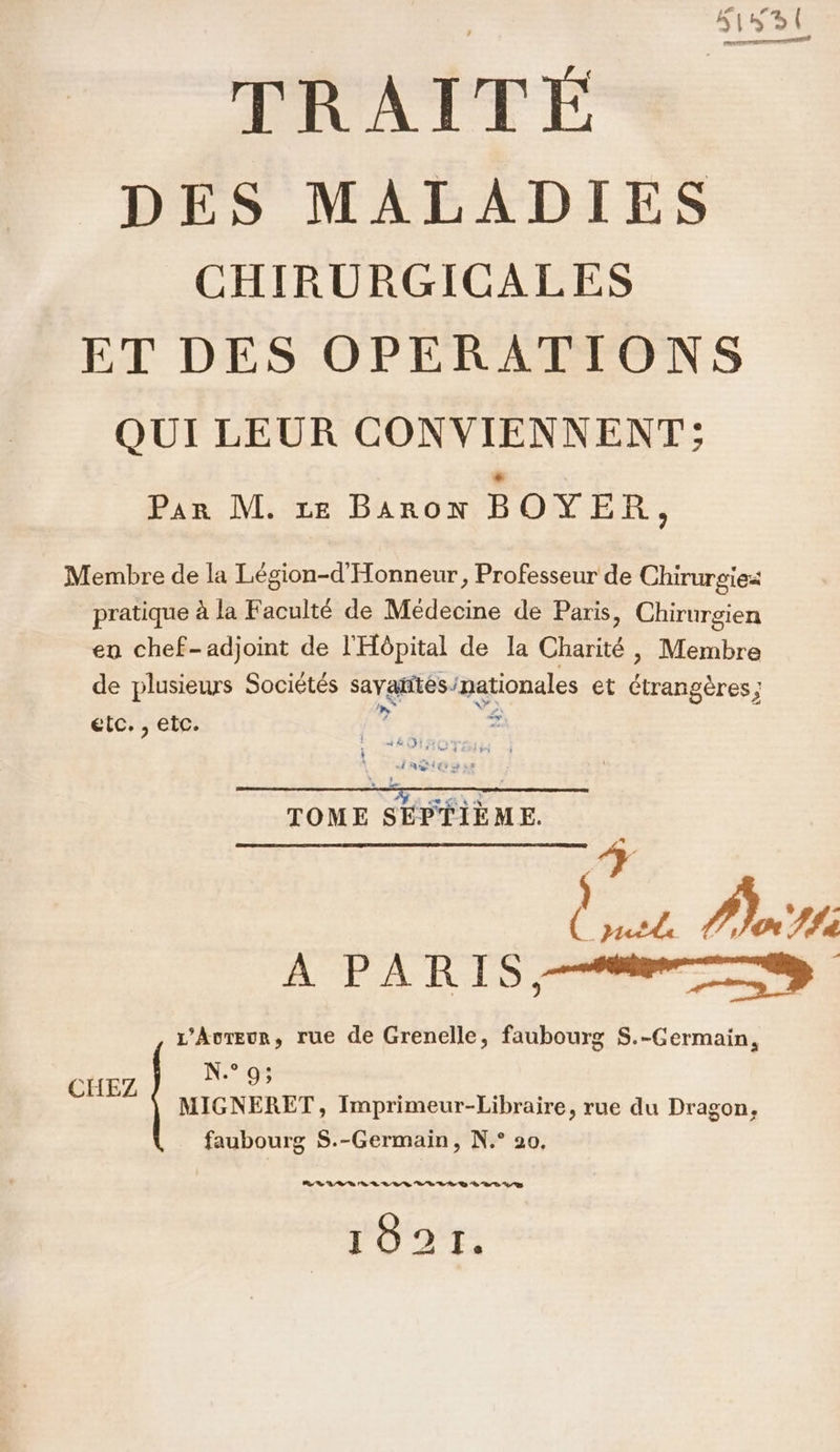 DES MALADIES CHIRURGICALES ET DES OPERATIONS QUI LEUR CONVIENNENT; D IN &lt;&lt; Baron DOVE, Membre de la Légion-d'Honneur, Professeur de Chirurgie pratique à la Faculté de Médecine de Paris, Chirurgien en chef-adjoint de l'Hôpital de la Charité , Membre de plusieurs Sociétés sayatités/nationales et Ctrangères ; etc. , etc. 1 # Ag ss TOM . HAE: Le ae Paris A PARIS, L’Avreur, rue de Grenelle, faubourg S.-Germain, N° 9; MIGNERET, Imprimeur-Libraire, rue du Dragon, faubourg $S.-Germain, N.° 20, CHEZ RE VOS Re 3 “ED 7/7 1821.