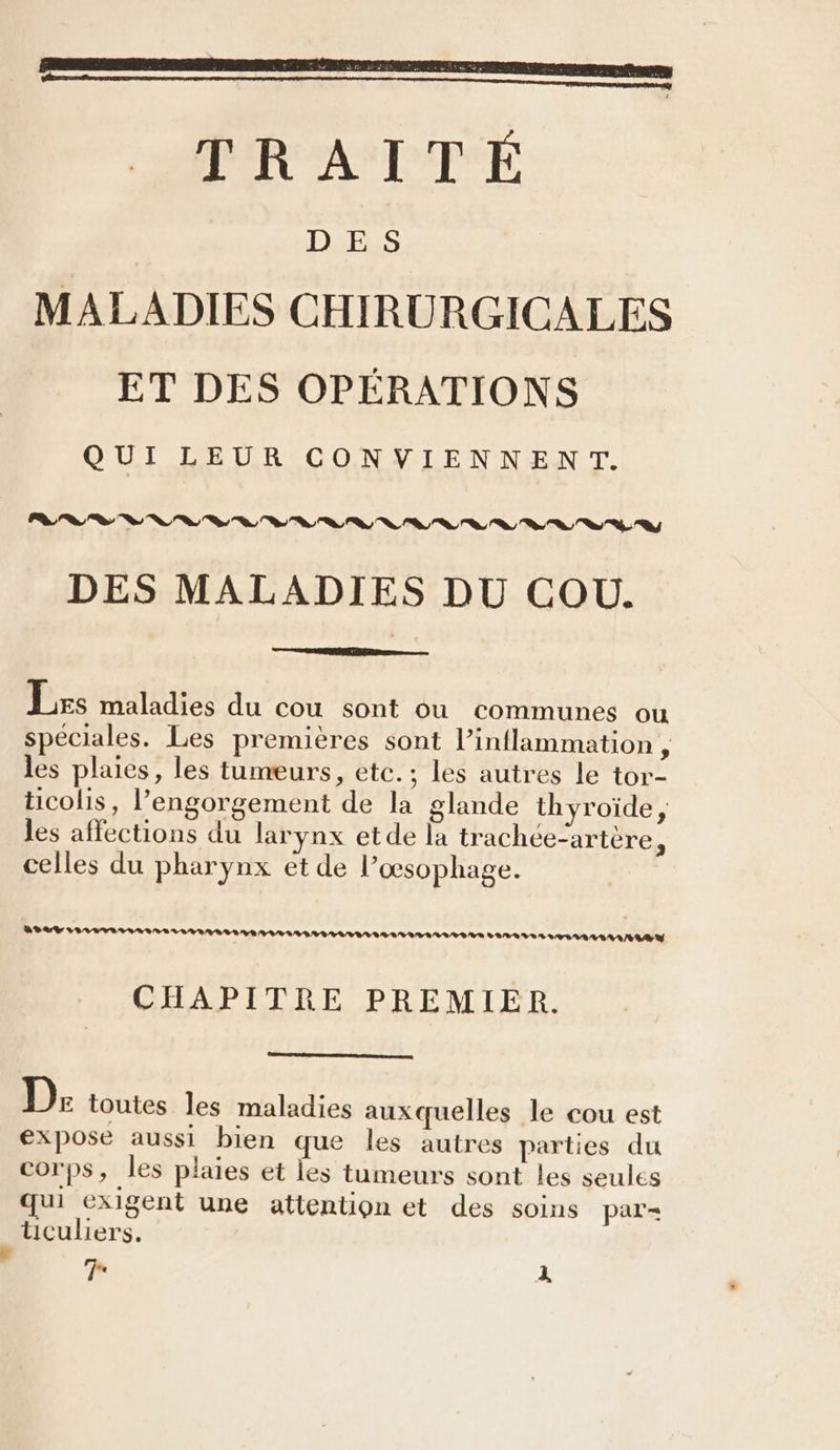 ELU TRAITÉ Darss MALADIES CHIRURGICALES ET DES OPÉRATIONS QUI LEUR CONVIENNENT. DES MALADIES DU COU. Les maladies du cou sont Ou communes ou spéciales. Les premières sont l’inflammation , les plaies, les tumeurs, etc.; les autres le tor- ticolis, engorgement de la glande thyroïde, les affections du larynx etde la trachée-artère, celles du pharynx et de l’œsophage. LL 2 3 24 VILLES OS LL VERS VRAIS EVIL RLIIVIISAIAS VARALS AL TSI LAMAAIAY CHAPITRE PREMIER. D: toutes les maladies auxquelles le cou est expose aussi bien que les autres parties du corps, les plaies et les tumeurs sont les seules qui exigent une attention et des soins par = üculiers.