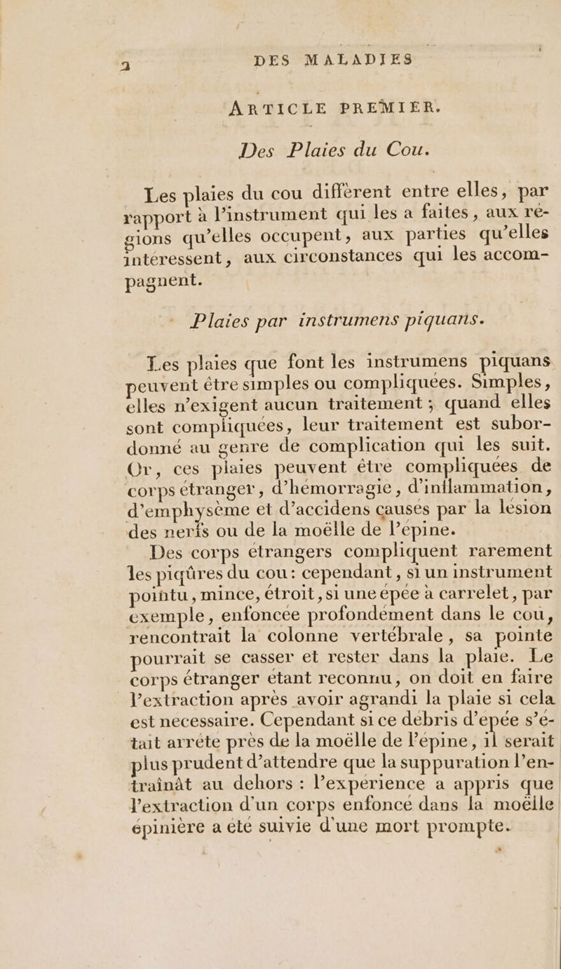 ARTICLE PREMIER. Des Plaies du Cou. Les plaies du cou différent entre elles, par rapport à l’instrument qui les a faites , aux re- ions qu’elles occupent, aux parties qu’elles intéressent, aux circonstances qui les accom- pagnent. Plaies par instrumens piquans. Les plaies que font les instrumens piquans peuvent être simples ou compliquées. Simples, elles n’exigent aucun traitement ; quand elles sont compliquées, leur traitement est subor- donné «u genre de complication qui les suit. Or, ces plaies peuvent étre compliquées de corps étranger, d’hémorragie, d’inflammation, d’emphysème et d’accidens causes par la lesion des nerfs ou de la moëlle de Pepine. Des corps etrangers compliquent rarement les piqûres du cou: cependant, si un instrument pointu , mince, étroit, si une epée à carrelet, par exemple, enfoncee profondement dans le cou, rencontrait la colonne vertébrale, sa pointe pourrait se casser et rester dans la plaie. Le corps étranger etant reconnu, on doit en faire _ V’extraction après avoir agrandi la plaie si cela est necessaire. Cependant si ce debris d’epée s’e- tait arrète près de la moëlle de Pepine, À serait plus prudent d'attendre que la suppuration l’en- traînât au dehors : l'experience a appris que l'extraction d'un corps enfonce dans la moëlle épinière a ete sulvie d'une mort prompte.