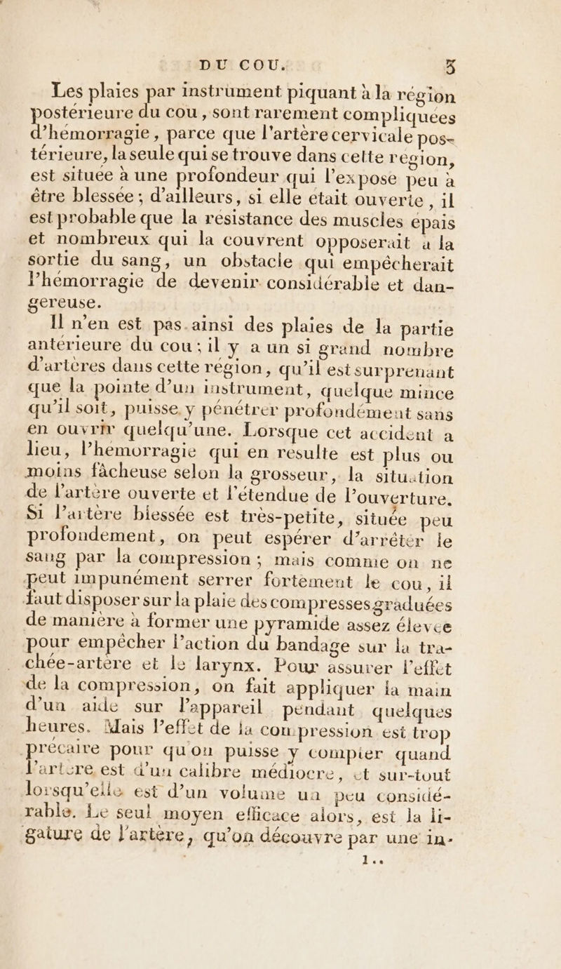 Les plaies par instrument piquant à la région postérieure du cou, sont rarement compliquees d’hemorragie, parce que l'artère cervicale pos- térieure, la seule qui se trouve dans cette region, est située à une profondeur qui l'ex pose peu à être blessée; d’ailleurs, si elle etait ouverte , il est probable que la resistance des muscles épais et nombreux qui la couvrent opposeraut à la sortie du sang, un obstacle qui empécherait l’hémorragie de devenir considérable et dan- gereuse. Il n'en est pas.ainsi des plaies de la partie antérieure du cou: il y à un si grand nombre d'arteres dans cette région, qu’il estsurprénant que la pointe d’un instrument, quelque mince qu’il soit, puisse. y pénétrer profondément sans en ouvrir quelqu’une. Lorsque cet accident a lieu, l’hemorragie qui en resulte est plus ou moins fâcheuse selon la grosseur , la situation de l'artère ouverte et l'étendue de l'ouverture. Si l’artère biessée est très-petite, située peu profondement, on peut espérer d’arréter le Sang par la compression ; mais comme on ne eut impunément serrer fortement le cou, il Jaut disposer sur la plaie des compressesgraduées de manière à former une pyramide assez élevce pour empêcher l’action du bandage sur la tra- chée-artère et le larynx. Poux assurer l’effet de la compression, on fait appliquer la main d’un aide sur Pappareil pendant quelques heures. Mais l’effit de ja Con: pression. est trop ‘précaire pour quou puisse y compier quand VPartcre, est d’uu calibre médiocre, ét sur-tout lorsqu'elle est d’un volume ua peu considé- rable, Le seul moyen eflicace alors, ést la li- gature de l'artère, qu’on découvre par une in-  les