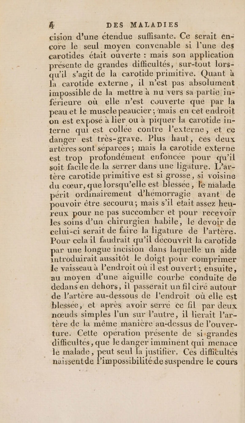 cision d’une étendue suffisante. Ce serait en- core le seul moyen convenable si l’une des carotides était ouverte : mais son application présente de ; randes difficultés , Sur-tout lors- qu'il s’agit de la carotide primitive. Quant à la carotide externe , il n’est pas absolument impossible de la mettre à nu vers sa partie in- férieure où elle n’est couverte que par la peau et le muscle peaucier ; ‘mais en cét endroit on est expose à lier ou à piquer la carotide in- terne qui est collée contre l’externe, et ce danger est très-grave. Plus haut, ées deux artères sont separees ; mais la carotide externe est tro ACT enfoncée pour qu’il soit facile de. la serrer dans une ligäture. L’ar- tère carotide primitive est si grosse, si voisine du cœur, que lorsqu'elle est blessée, le nialade périt ordinairement d’hemorragie avant de pouvoir être secouru; mais s’il etait assez heu- reux pour ne pas succomber et pour recevoir les soins d’un chirurgien habile, lé devoir de celui-ci serait de faire la ligature de l’artère, Pour cela il faudrait qu’il découvrit la carotide ar une longue incision dans laquellé un aide introduirait aussitôt le doigt pour comprimer le vaisseau à endroit où il est ouvert; ensuite, au moyen d’une aiguille courbe conduite de dedans en dehors, il passerait un fil ciré autour de l’artère au-dessous de l’endroit où elle est blessée, et après avoir serre ce fil par deux nœuds simples lun sur l’autre, il lierait Par- tère de la même manière au-dessus de l’ouver- ture. Cette operation présente de si-grandes difficultés , que le danger imminent qui menace le malade, peut seul la justifier. Ces difiitultés naissentde Lisp ie suspendre le cours
