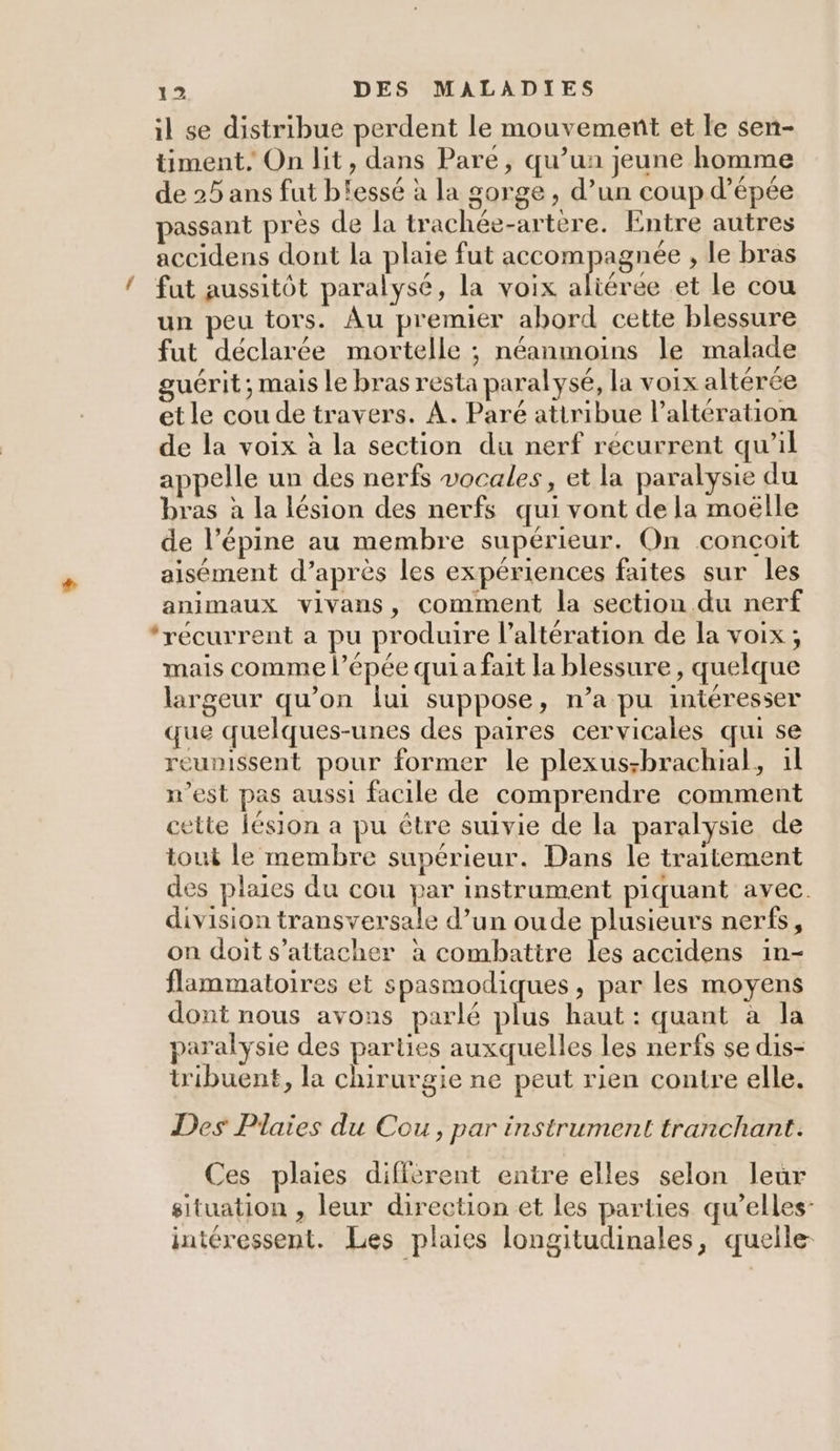 il se distribue perdent le mouvement et le sen- timent, On lit, dans Pare, qu’ua jeune homme de 25 ans fut b'essé à la gorge , d’un coup d'épée passant près de la trachée-artere. Entre autres accidens dont la plaie fut accompagnée , le bras ! fut aussitôt paralysé, la voix ve et le cou un peu tors. Au premier abord cette blessure fut déclarée mortelle ; néanmoins le malade guérit; mais le bras resta paralysé, la voix altérée et le cou de travers. A. Paré atiribue l’altération de la voix à la section du nerf récurrent qu'il appelle un des nerfs vocales, et la paralysie du bras à la lésion des nerfs qui vont de la moëlle de l’épine au membre supérieur. On conçoit aisément d’après les expériences faites sur les animaux vivans, comment la section du nerf ‘récurrent a pu produire l’altération de la voix ; mais comme l’épée qui a fait la blessure, quelque largeur qu’on lui suppose, n’a pu intéresser que quelques-unes des paires cervicales qui se reunissent pour former le plexus;brachial, il n’est pas aussi facile de comprendre comment cette lésion a pu être suivie de la paralysie de tout le membre supérieur. Dans le traitement des plaies du cou par instrument piquant avec. division transversale d’un oude plusieurs nerfs, on doit s'attacher à combattre Fe accidens 1in- flammatoires et spasmodiques, par les moyens dont nous avons parlé plus haut : quant à la paralysie des parties auxquelles les nerfs se dis- tribuent, la chirurgie ne peut rien contre elle. Des Plaies du Cou, par instrument tranchant. Ces plaies diffèrent entre elles selon leur situation , leur direction et les parties qu’elles- intéressent. Les plaies longitudinales, quelle-